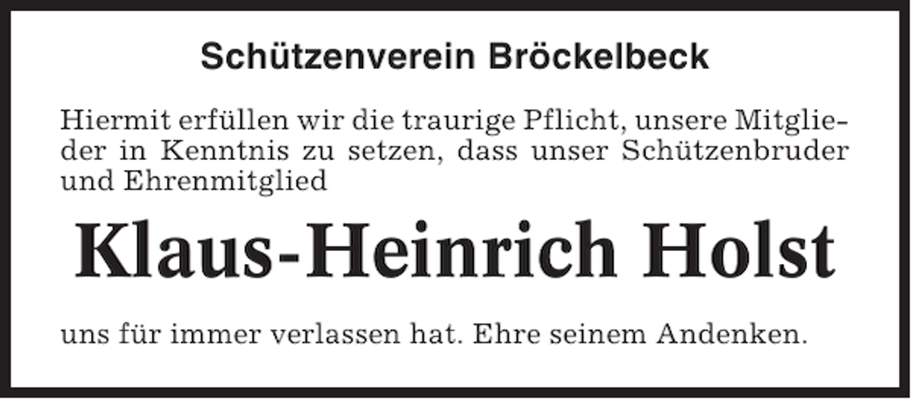 <p>Schützenverein Bröckelbeck<br />Hiermit erfüllen wir die traurige Pflicht, unsere Mitglieder in Kenntnis zu setzen, dass unser Schützenbruder<br />und Ehrenmitglied</p><p>Klaus-Heinrich Holst<br />uns für immer verlassen hat. Ehre seinem Andenken.</p>