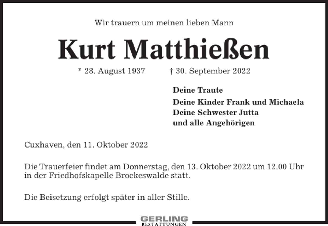 <p>Wir trauern um meinen lieben Mann</p><p>Kurt Matthießen<br />* 28. August 1937</p><p>† 30. September 2022<br />Deine Traute<br />Deine Kinder Frank und Michaela<br />Deine Schwester Jutta<br />und alle Angehörigen</p><p>Cuxhaven, den 11. Oktober 2022<br />Die Trauerfeier findet am Donnerstag, den 13. Oktober 2022 um 12.00 Uhr<br />in der Friedhofskapelle Brockeswalde statt.<br />Die Beisetzung erfolgt später in aller Stille.</p>