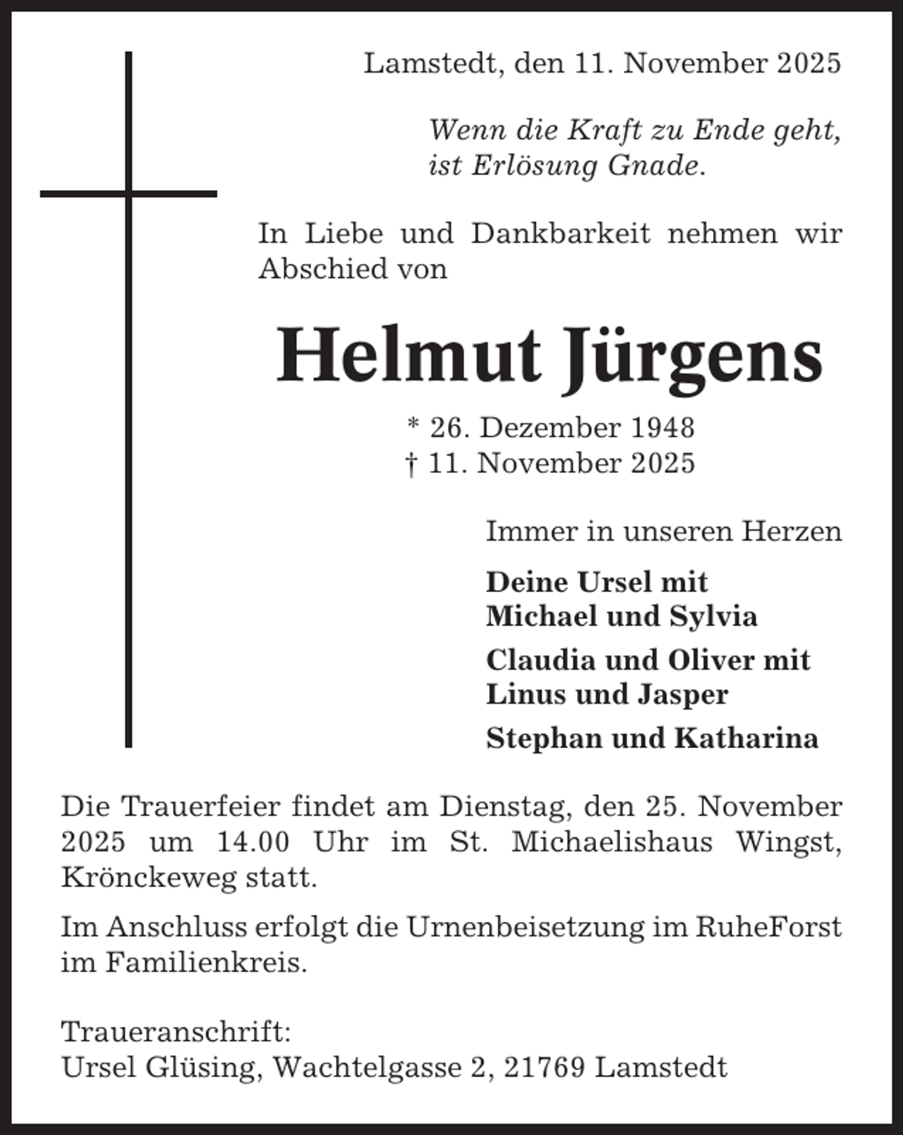 <p>Lamstedt, den 11. November 2025<br />Wenn die Kraft zu Ende geht,<br />ist Erlösung Gnade.<br />In Liebe und Dankbarkeit nehmen wir<br />Abschied von</p><p>Helmut Jürgens<br />* 26. Dezember 1948<br />† 11. November 2025<br />Immer in unseren Herzen<br />Deine Ursel mit<br />Michael und Sylvia<br />Claudia und Oliver mit<br />Linus und Jasper<br />Stephan und Katharina<br />Die Trauerfeier findet am Dienstag, den 25. November<br />2025 um 14.00 Uhr im St. Michaelishaus Wingst,<br />Krönckeweg statt.<br />Im Anschluss erfolgt die Urnenbeisetzung im RuheForst<br />im Familienkreis.<br />Traueranschrift:<br />Ursel Glüsing, Wachtelgasse 2, 21769 Lamstedt</p>