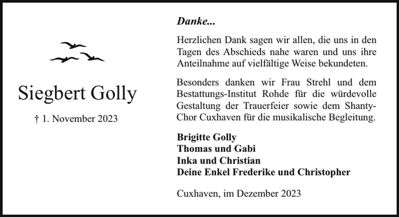 <p>Danke...<br />Herzlichen Dank sagen wir allen, die uns in den<br />Tagen des Abschieds nahe waren und uns ihre<br />Anteilnahme auf vielfältige Weise bekundeten.</p><p>Siegbert Golly<br />† 1. November 2023</p><p>Besonders danken wir Frau Strehl und dem<br />Bestattungs-Institut Rohde für die würdevolle<br />Gestaltung der Trauerfeier sowie dem ShantyChor Cuxhaven für die musikalische Begleitung.<br />Brigitte Golly<br />Thomas und Gabi<br />Inka und Christian<br />Deine Enkel Frederike und Christopher<br />Cuxhaven, im Dezember 2023</p>