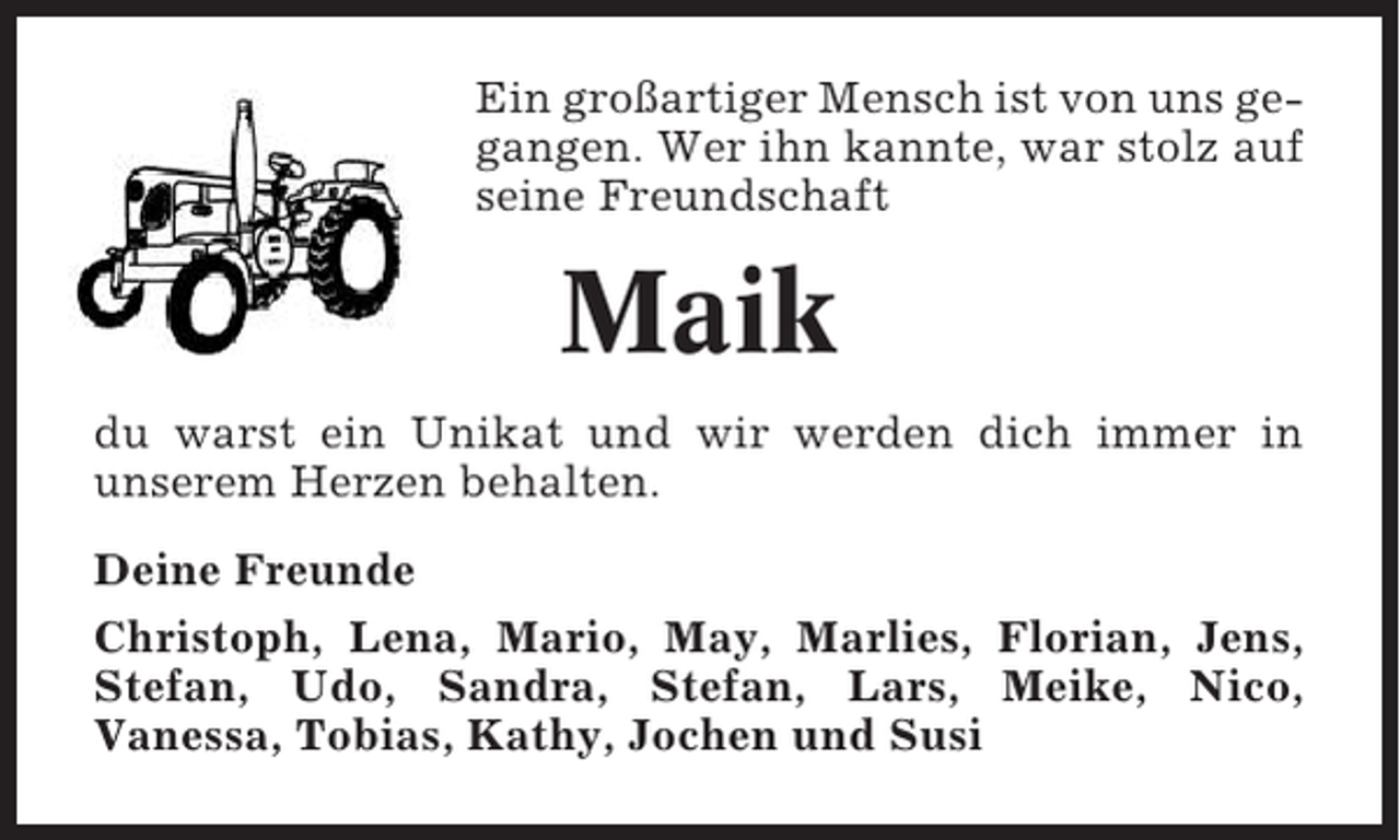 <p>Ein großartiger Mensch ist von uns gegangen. Wer ihn kannte, war stolz auf<br />seine Freundschaft</p><p>Maik<br />du warst ein Unikat und wir werden dich immer in<br />unserem Herzen behalten.<br />Deine Freunde<br />Christoph, Lena, Mario, May, Marlies, Florian, Jens,<br />Stefan, Udo, Sandra, Stefan, Lars, Meike, Nico,<br />Vanessa, Tobias, Kathy, Jochen und Susi</p>