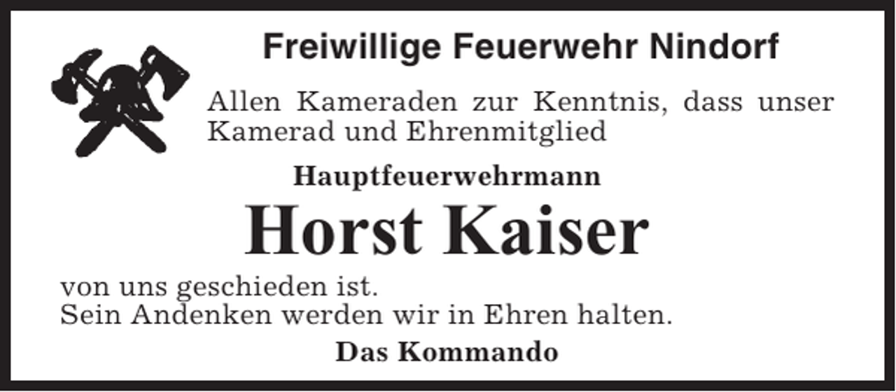 <p>Freiwillige Feuerwehr Nindorf<br />Allen Kameraden zur Kenntnis, dass unser<br />Kamerad und Ehrenmitglied<br />Hauptfeuerwehrmann</p><p>Horst Kaiser<br />von uns geschieden ist.<br />Sein Andenken werden wir in Ehren halten.<br />Das Kommando</p>