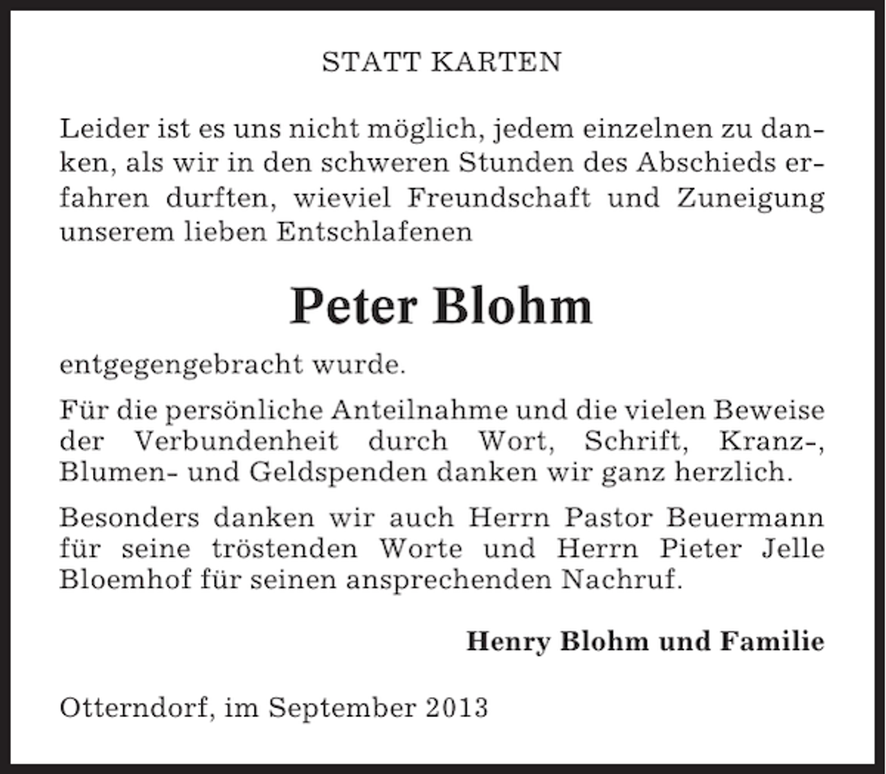 <p>STATT KARTEN<br />Leider ist es uns nicht möglich, jedem einzelnen zu danken, als wir in den schweren Stunden des Abschieds erfahren durften, wieviel Freundschaft und Zuneigung<br />unserem lieben Entschlafenen</p><p>Peter Blohm<br />entgegengebracht wurde.<br />Für die persönliche Anteilnahme und die vielen Beweise<br />der Verbundenheit durch Wort, Schrift, Kranz-,<br />Blumen- und Geldspenden danken wir ganz herzlich.<br />Besonders danken wir auch Herrn Pastor Beuermann<br />für seine tröstenden Worte und Herrn Pieter Jelle<br />Bloemhof für seinen ansprechenden Nachruf.<br />Henry Blohm und Familie<br />Otterndorf, im September 2013</p>