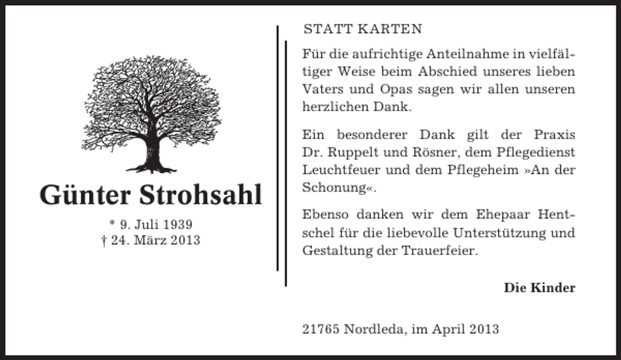 <p>STATT KARTEN<br />Für die aufrichtige Anteilnahme in vielfältiger Weise beim Abschied unseres lieben<br />Vaters und Opas sagen wir allen unseren<br />herzlichen Dank.</p><p>Günter Strohsahl<br />* 9. Juli 1939<br />† 24. März 2013</p><p>Ein besonderer Dank gilt der Praxis<br />Dr. Ruppelt und Rösner, dem Pflegedienst<br />Leuchtfeuer und dem Pflegeheim »An der<br />Schonung«.<br />Ebenso danken wir dem Ehepaar Hentschel für die liebevolle Unterstützung und<br />Gestaltung der Trauerfeier.<br />Die Kinder<br />21765 Nordleda, im April 2013</p>