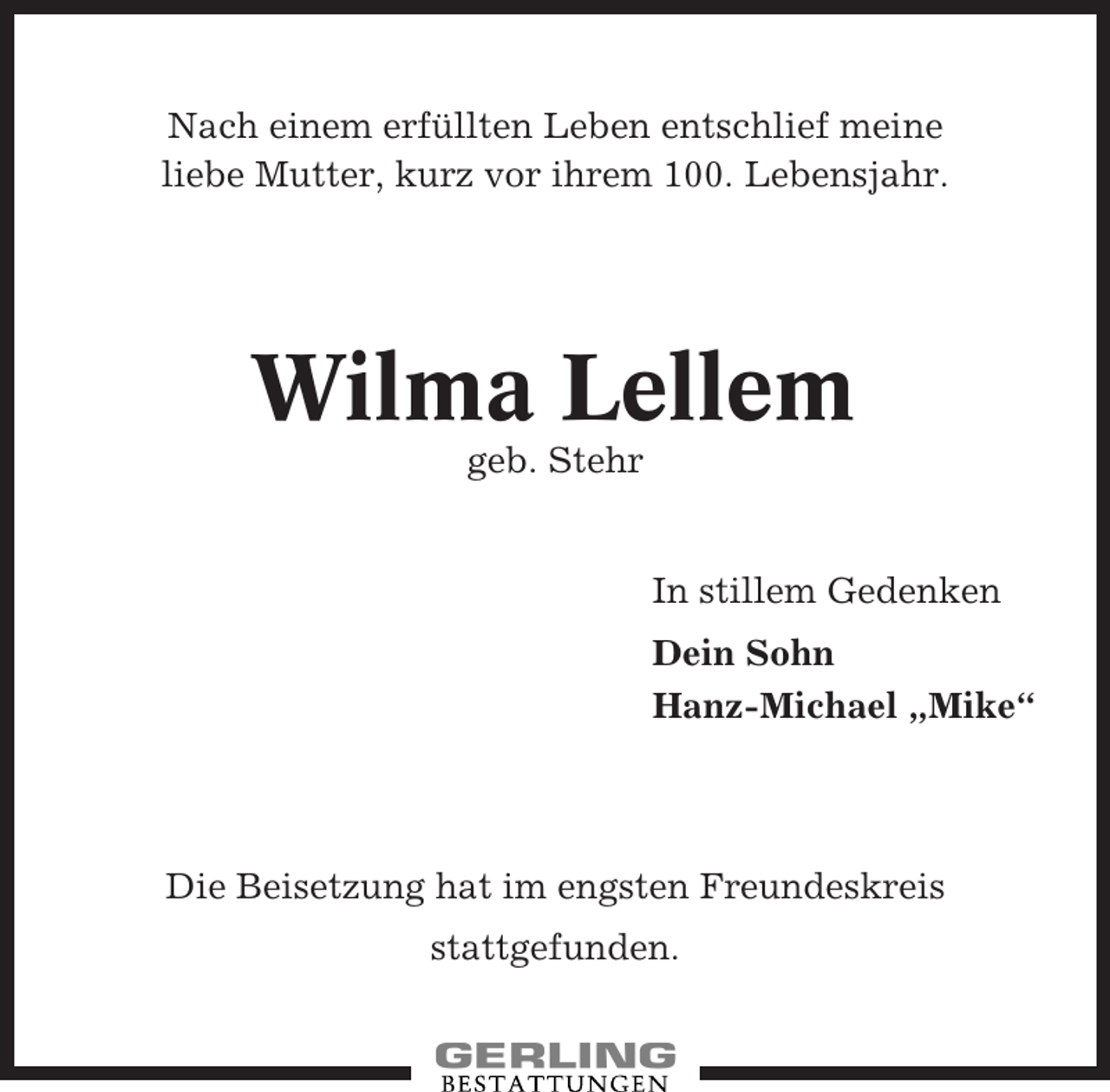 <p>Nach einem erfüllten Leben entschlief meine<br />liebe Mutter, kurz vor ihrem 100. Lebensjahr.</p><p>Wilma Lellem<br />geb. Stehr</p><p>In stillem Gedenken<br />Dein Sohn<br />Hanz-Michael „Mike“</p><p>Die Beisetzung hat im engsten Freundeskreis<br />stattgefunden.</p>