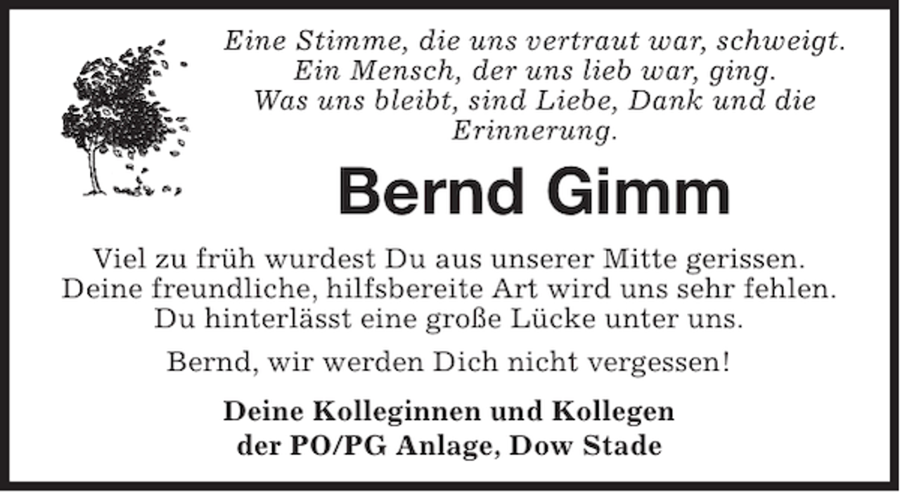 <p>Eine Stimme, die uns vertraut war, schweigt.<br />Ein Mensch, der uns lieb war, ging.<br />Was uns bleibt, sind Liebe, Dank und die<br />Erinnerung.</p><p>Bernd Gimm<br />Viel zu früh wurdest Du aus unserer Mitte gerissen.<br />Deine freundliche, hilfsbereite Art wird uns sehr fehlen.<br />Du hinterlässt eine große Lücke unter uns.<br />Bernd, wir werden Dich nicht vergessen!<br />Deine Kolleginnen und Kollegen<br />der PO/PG Anlage, Dow Stade</p>
