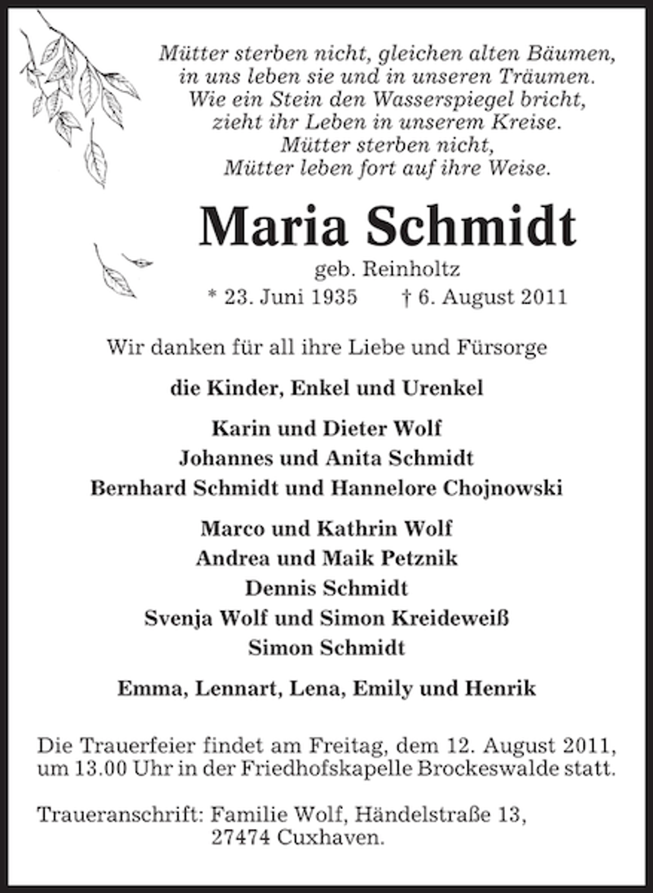 <p>Mütter sterben nicht, gleichen alten Bäumen,<br />in uns leben sie und in unseren Träumen.<br />Wie ein Stein den Wasserspiegel bricht,<br />zieht ihr Leben in unserem Kreise.<br />Mütter sterben nicht,<br />Mütter leben fort auf ihre Weise.</p><p>Maria Schmidt<br />geb. Reinholtz<br />* 23. Juni 1935<br />† 6. August 2011<br />Wir danken für all ihre Liebe und Fürsorge<br />die Kinder, Enkel und Urenkel<br />Karin und Dieter Wolf<br />Johannes und Anita Schmidt<br />Bernhard Schmidt und Hannelore Chojnowski<br />Marco und Kathrin Wolf<br />Andrea und Maik Petznik<br />Dennis Schmidt<br />Svenja Wolf und Simon Kreideweiß<br />Simon Schmidt<br />Emma, Lennart, Lena, Emily und Henrik<br />Die Trauerfeier findet am Freitag, dem 12. August 2011,<br />um 13.00 Uhr in der Friedhofskapelle Brockeswalde statt.<br />Traueranschrift: Familie Wolf, Händelstraße 13,<br />27474 Cuxhaven.</p>