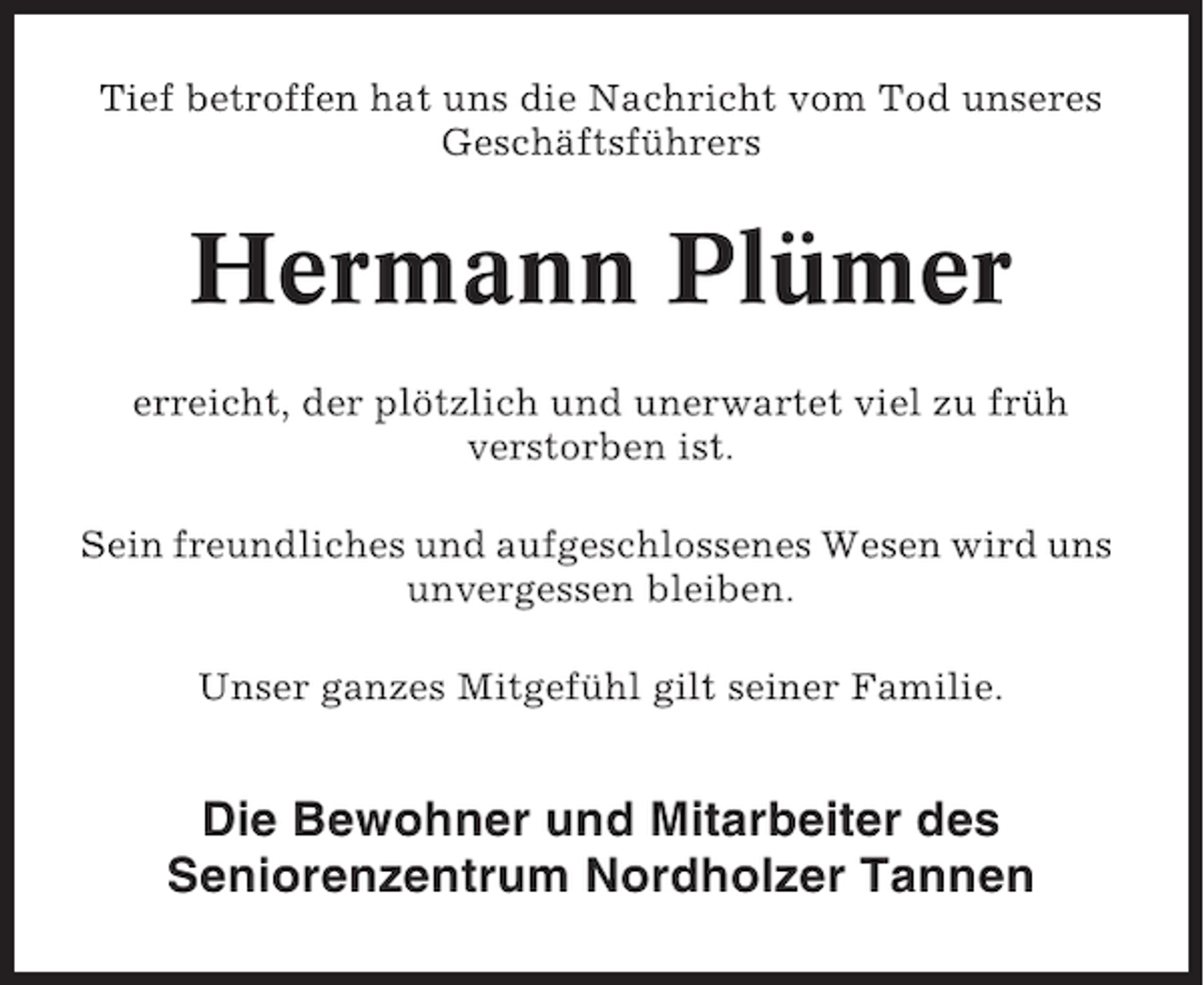<p>Tief betroffen hat uns die Nachricht vom Tod unseres<br />Geschäftsführers</p><p>Hermann Plümer<br />erreicht, der plötzlich und unerwartet viel zu früh<br />verstorben ist.<br />Sein freundliches und aufgeschlossenes Wesen wird uns<br />unvergessen bleiben.<br />Unser ganzes Mitgefühl gilt seiner Familie.</p><p>Die Bewohner und Mitarbeiter des<br />Seniorenzentrum Nordholzer Tannen</p>