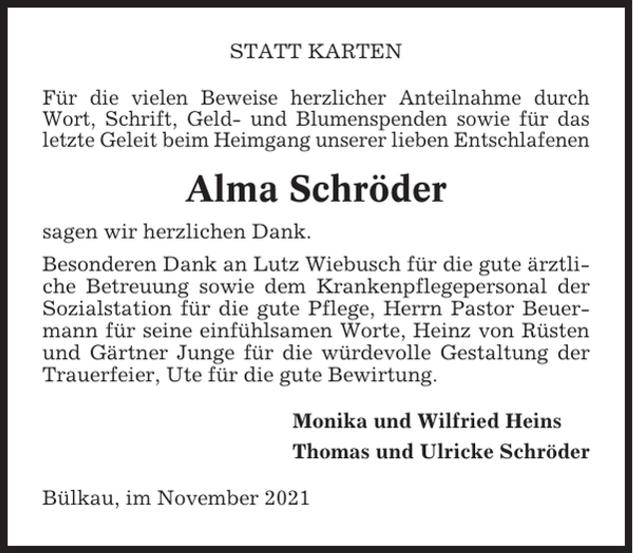 <p>STATT KARTEN<br />Für die vielen Beweise herzlicher Anteilnahme durch<br />Wort, Schrift, Geld- und Blumenspenden sowie für das<br />letzte Geleit beim Heimgang unserer lieben Entschlafenen</p><p>Alma Schröder<br />sagen wir herzlichen Dank.<br />Besonderen Dank an Lutz Wiebusch für die gute ärztliche Betreuung sowie dem Krankenpflegepersonal der<br />Sozialstation für die gute Pflege, Herrn Pastor Beuermann für seine einfühlsamen Worte, Heinz von Rüsten<br />und Gärtner Junge für die würdevolle Gestaltung der<br />Trauerfeier, Ute für die gute Bewirtung.<br />Monika und Wilfried Heins<br />Thomas und Ulricke Schröder<br />Bülkau, im November 2021</p>