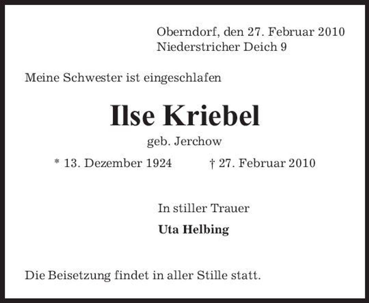 <p>Oberndorf, den 27. Februar 2010 Niederstricher Deich 9 Meine Schwester ist eingeschlafen</p><p>Ilse Kriebel<br />geb. Jerchow * 13. Dezember 1924 † 27. Februar 2010</p><p>In stiller Trauer Uta Helbing</p><p>Die Beisetzung findet in aller Stille statt.</p>