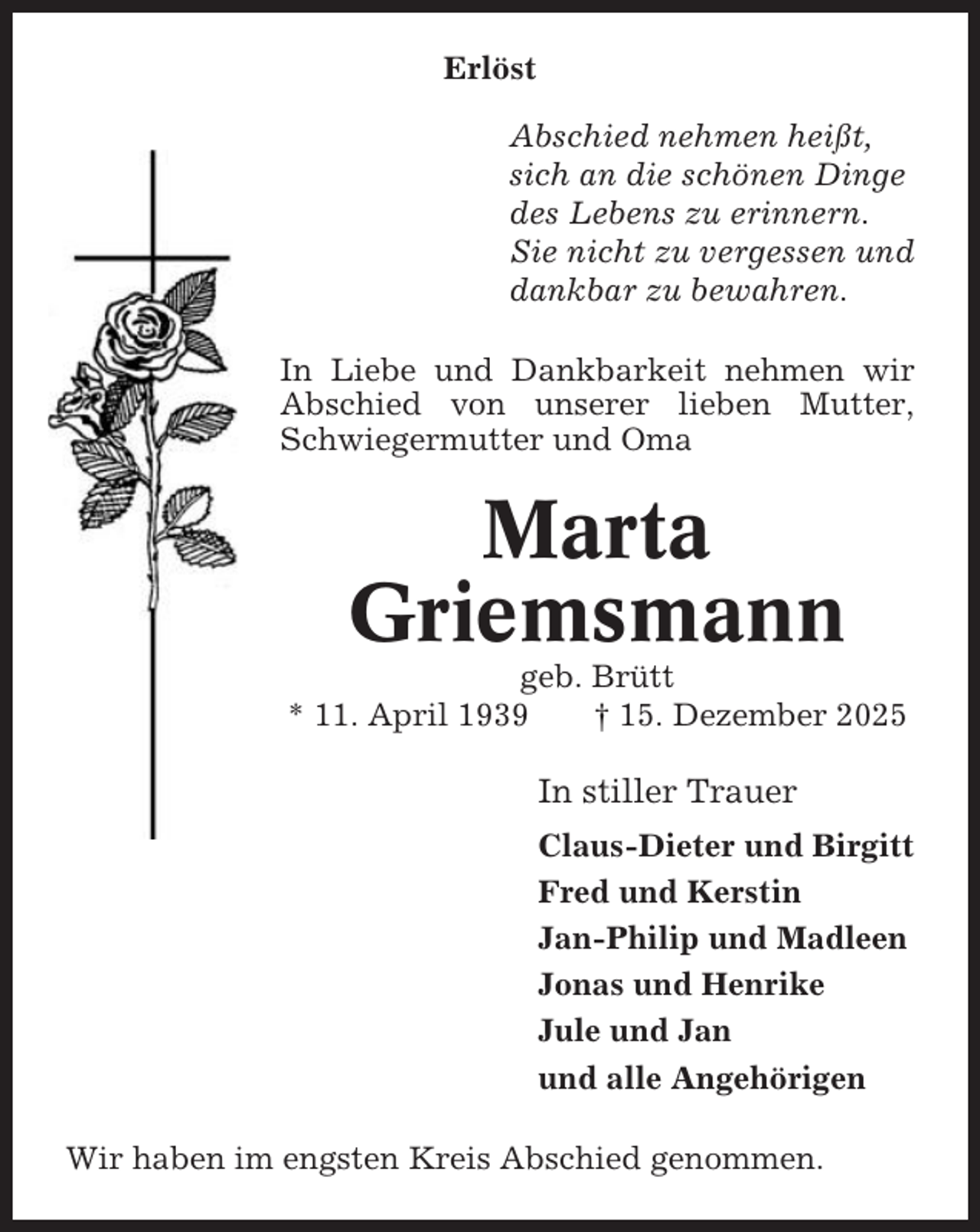 <p>Erlöst<br />Abschied nehmen heißt,<br />sich an die schönen Dinge<br />des Lebens zu erinnern.<br />Sie nicht zu vergessen und<br />dankbar zu bewahren.<br />In Liebe und Dankbarkeit nehmen wir<br />Abschied von unserer lieben Mutter,<br />Schwiegermutter und Oma</p><p>Marta<br />Griemsmann<br />geb. Brütt<br />* 11. April 1939<br />† 15. Dezember 2025</p><p>In stiller Trauer<br />Claus-Dieter und Birgitt<br />Fred und Kerstin<br />Jan-Philip und Madleen<br />Jonas und Henrike<br />Jule und Jan<br />und alle Angehörigen<br />Wir haben im engsten Kreis Abschied genommen.</p>