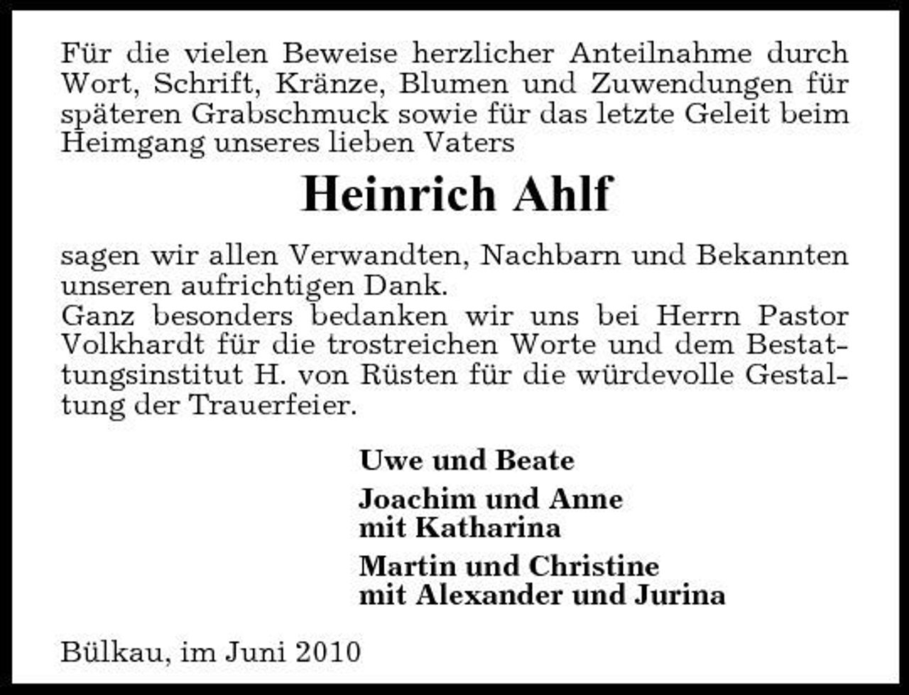 <p>Für die vielen Beweise herzlicher Anteilnahme durch Wort, Schrift, Kränze, Blumen und Zuwendungen für späteren Grabschmuck sowie für das letzte Geleit beim Heimgang unseres lieben Vaters</p><p>Heinrich Ahlf<br />sagen wir allen Verwandten, Nachbarn und Bekannten unseren aufrichtigen Dank. Ganz besonders bedanken wir uns bei Herrn Pastor Volkhardt für die trostreichen Worte und dem Bestattungsinstitut H. von Rüsten für die würdevolle Gestaltung der Trauerfeier. Uwe und Beate Joachim und Anne mit Katharina Martin und Christine mit Alexander und Jurina Bülkau, im Juni 2010</p>