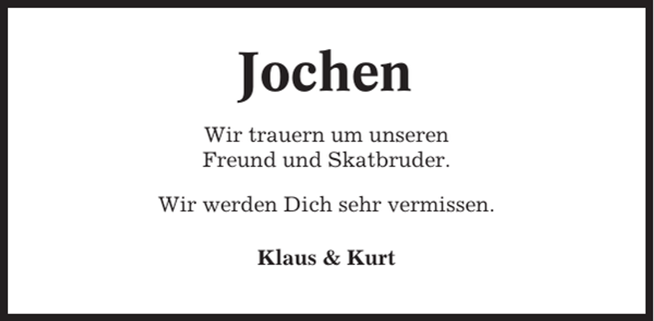 <p>Jochen<br />Wir trauern um unseren<br />Freund und Skatbruder.<br />Wir werden Dich sehr vermissen.<br />Klaus &amp; Kurt</p>