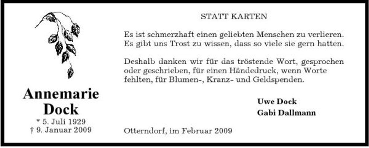 <p>STATT KARTEN Es ist schmerzhaft einen geliebten Menschen zu verlieren. Es gibt uns Trost zu wissen, dass so viele sie gern hatten. Deshalb danken wir für das tröstende Wort, gesprochen oder geschrieben, für einen Händedruck, wenn Worte fehlten, für Blumen-, Kranz- und Geldspenden.</p><p>Annemarie Dock<br />* 5. Juli 1929 † 9. Januar 2009 Otterndorf, im Februar 2009</p><p>Uwe Dock Gabi Dallmann</p>