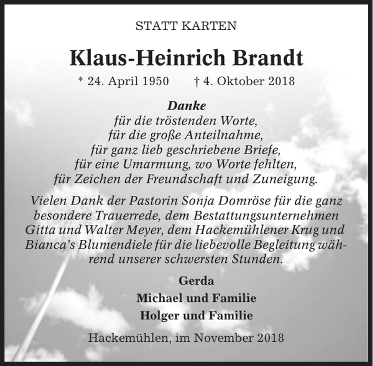<p>STATT KARTEN</p><p>Klaus-Heinrich Brandt<br />* 24. April 1950</p><p>† 4. Oktober 2018</p><p>Danke<br />für die tröstenden Worte,<br />für die große Anteilnahme,<br />für ganz lieb geschriebene Briefe,<br />für eine Umarmung, wo Worte fehlten,<br />für Zeichen der Freundschaft und Zuneigung.<br />Vielen Dank der Pastorin Sonja Domröse für die ganz<br />besondere Trauerrede, dem Bestattungsunternehmen<br />Gitta und Walter Meyer, dem Hackemühlener Krug und<br />Bianca’s Blumendiele für die liebevolle Begleitung während unserer schwersten Stunden.<br />Gerda<br />Michael und Familie<br />Holger und Familie<br />Hackemühlen, im November 2018</p>