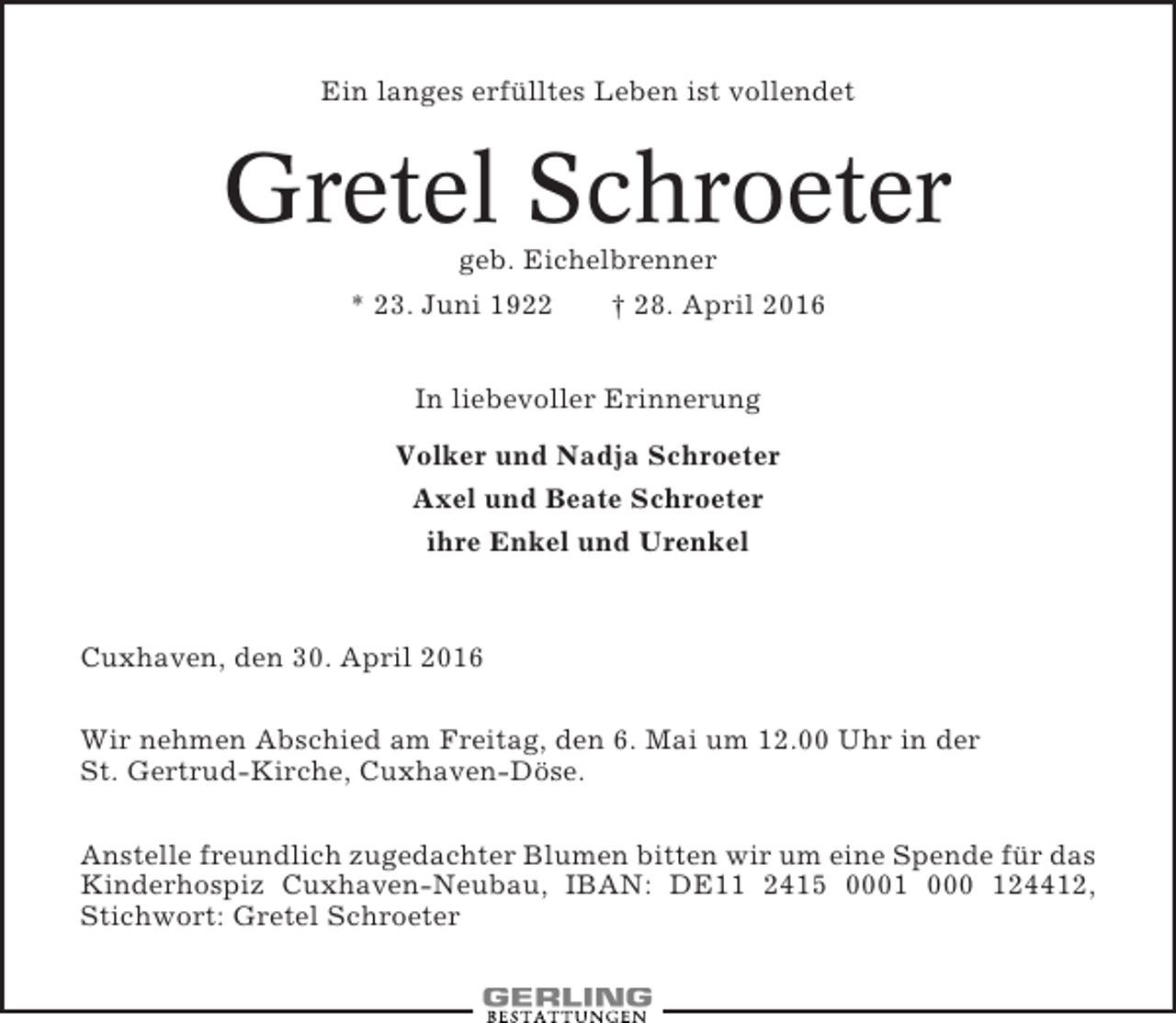 <p>Ein langes erfülltes Leben ist vollendet</p><p>Gretel Schroeter<br />geb. Eichelbrenner<br />* 23. Juni 1922<br />† 28. April 2016<br />In liebevoller Erinnerung<br />Volker und Nadja Schroeter<br />Axel und Beate Schroeter<br />ihre Enkel und Urenkel</p><p>Cuxhaven, den 30. April 2016<br />Wir nehmen Abschied am Freitag, den 6. Mai um 12.00 Uhr in der<br />St. Gertrud-Kirche, Cuxhaven-Döse.<br />Anstelle freundlich zugedachter Blumen bitten wir um eine Spende für das<br />Kinderhospiz Cuxhaven-Neubau, IBAN: DE11 2415 0001 000 124412,<br />Stichwort: Gretel Schroeter</p>