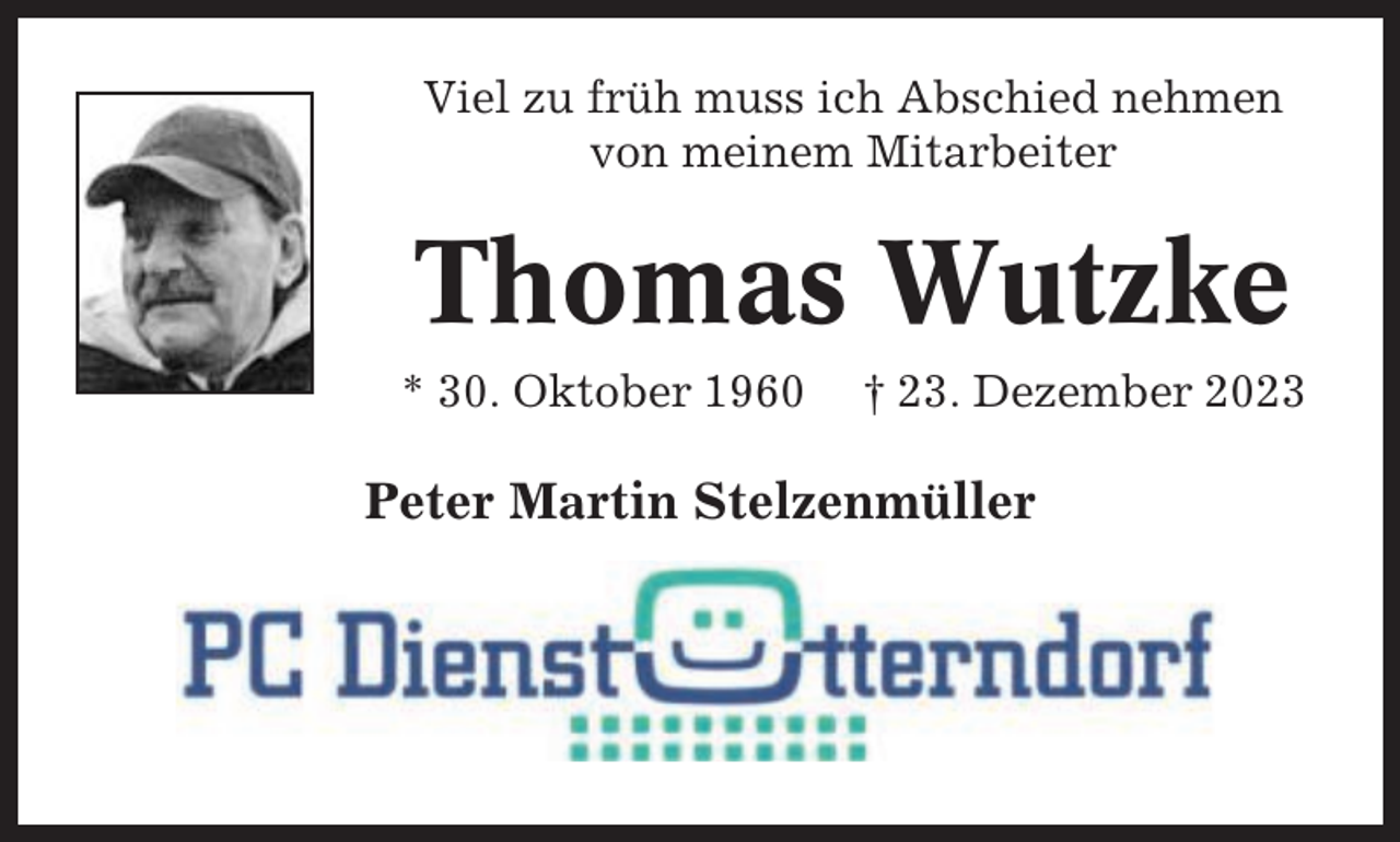 <p>Viel zu früh muss ich Abschied nehmen<br />von meinem Mitarbeiter</p><p>Thomas Wutzke<br />* 30. Oktober 1960</p><p>† 23. Dezember 2023</p><p>Peter Martin Stelzenmüller</p>