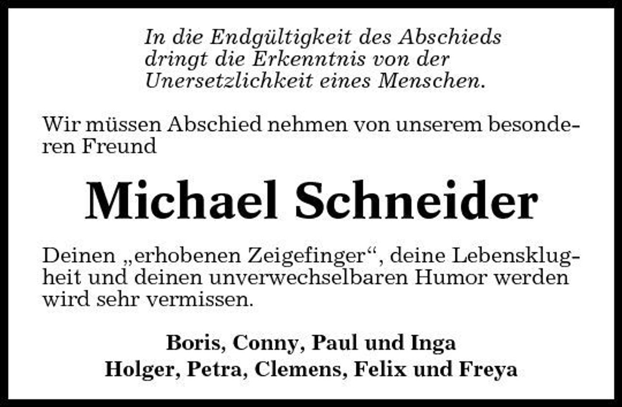 <p>In die Endgültigkeit des Abschieds dringt die Erkenntnis von der Unersetzlichkeit eines Menschen. Wir müssen Abschied nehmen von unserem besonderen Freund</p>
<p>Michael Schneider<br />Deinen „erhobenen Zeigefinger“, deine Lebensklugheit und deinen unverwechselbaren Humor werden wird sehr vermissen. Boris, Conny, Paul und Inga Holger, Petra, Clemens, Felix und Freya</p>