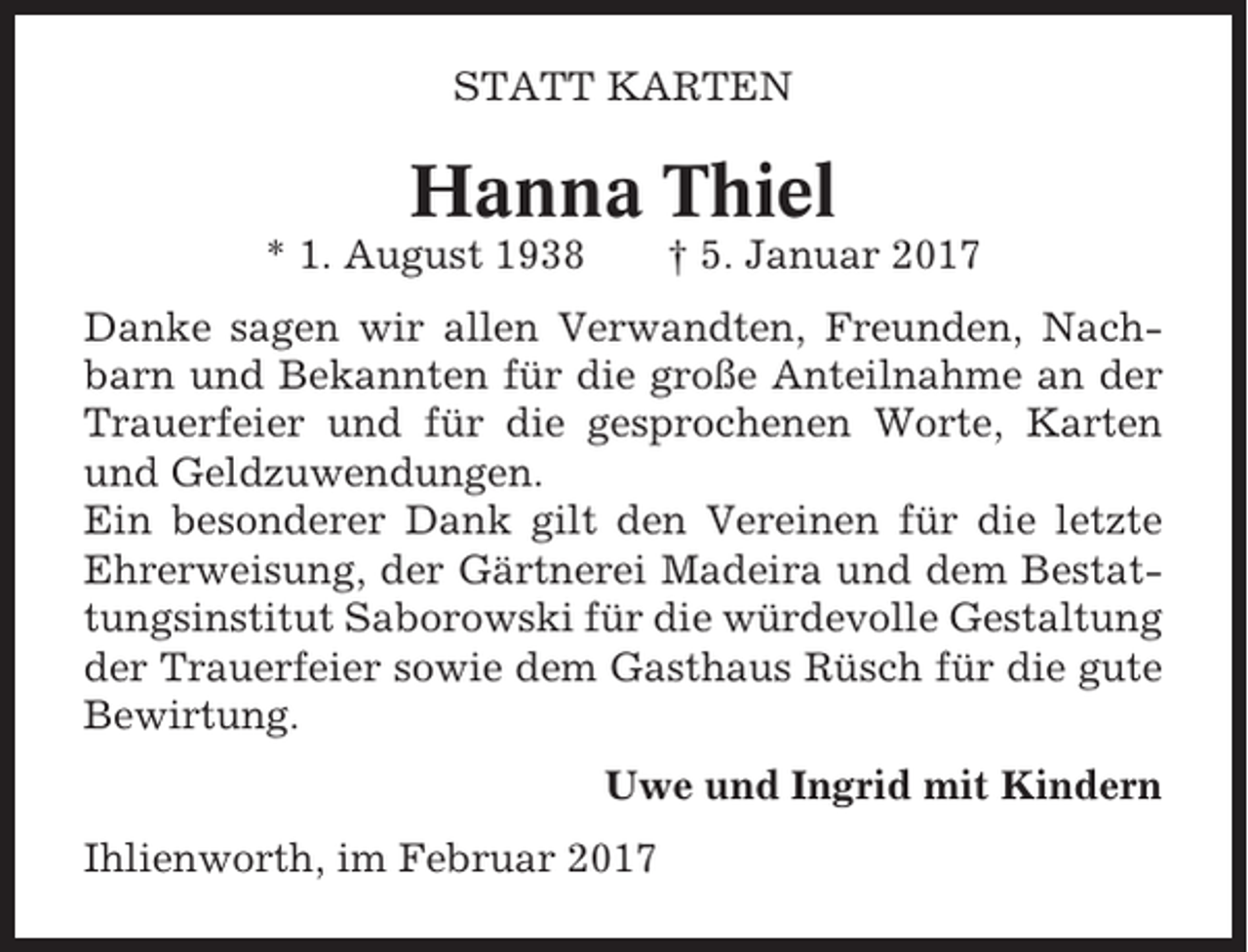 <p>STATT KARTEN</p><p>Hanna Thiel<br />* 1. August 1938</p><p>† 5. Januar 2017</p><p>Danke sagen wir allen Verwandten, Freunden, Nachbarn und Bekannten für die große Anteilnahme an der<br />Trauerfeier und für die gesprochenen Worte, Karten<br />und Geldzuwendungen.<br />Ein besonderer Dank gilt den Vereinen für die letzte<br />Ehrerweisung, der Gärtnerei Madeira und dem Bestattungsinstitut Saborowski für die würdevolle Gestaltung<br />der Trauerfeier sowie dem Gasthaus Rüsch für die gute<br />Bewirtung.<br />Uwe und Ingrid mit Kindern<br />Ihlienworth, im Februar 2017</p>