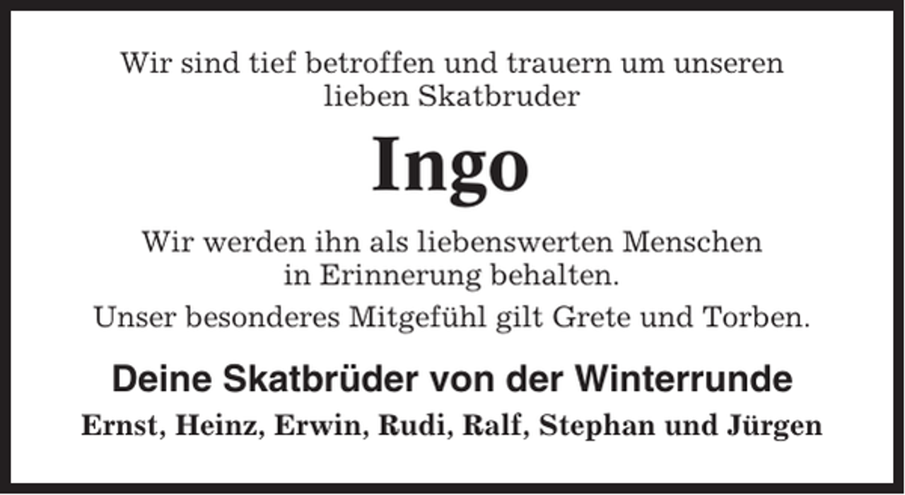 <p>Wir sind tief betroffen und trauern um unseren<br />lieben Skatbruder</p><p>Ingo<br />Wir werden ihn als liebenswerten Menschen<br />in Erinnerung behalten.<br />Unser besonderes Mitgefühl gilt Grete und Torben.</p><p>Deine Skatbrüder von der Winterrunde<br />Ernst, Heinz, Erwin, Rudi, Ralf, Stephan und Jürgen</p>