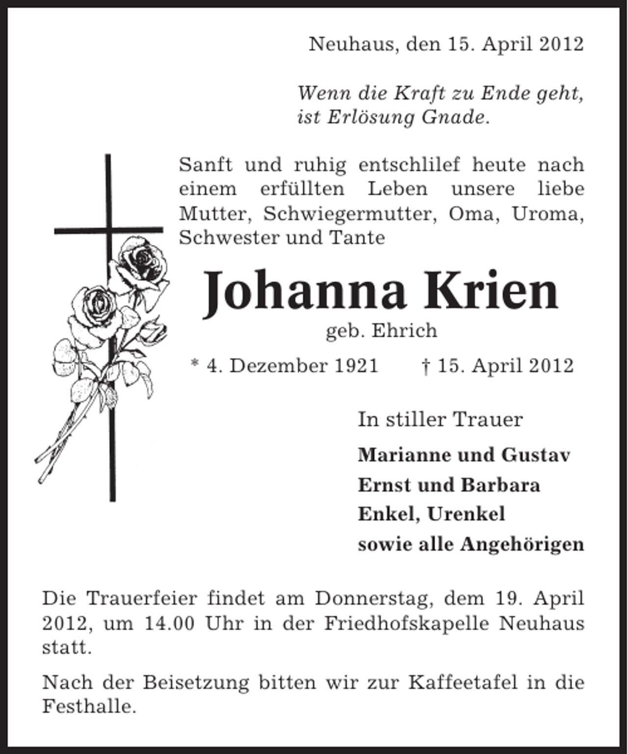 <p>Neuhaus, den 15. April 2012<br />Wenn die Kraft zu Ende geht,<br />ist Erlösung Gnade.<br />Sanft und ruhig entschlilef heute nach<br />einem erfüllten Leben unsere liebe<br />Mutter, Schwiegermutter, Oma, Uroma,<br />Schwester und Tante</p><p>Johanna Krien<br />geb. Ehrich<br />* 4. Dezember 1921</p><p>† 15. April 2012</p><p>In stiller Trauer<br />Marianne und Gustav<br />Ernst und Barbara<br />Enkel, Urenkel<br />sowie alle Angehörigen<br />Die Trauerfeier findet am Donnerstag, dem 19. April<br />2012, um 14.00 Uhr in der Friedhofskapelle Neuhaus<br />statt.<br />Nach der Beisetzung bitten wir zur Kaffeetafel in die<br />Festhalle.</p>