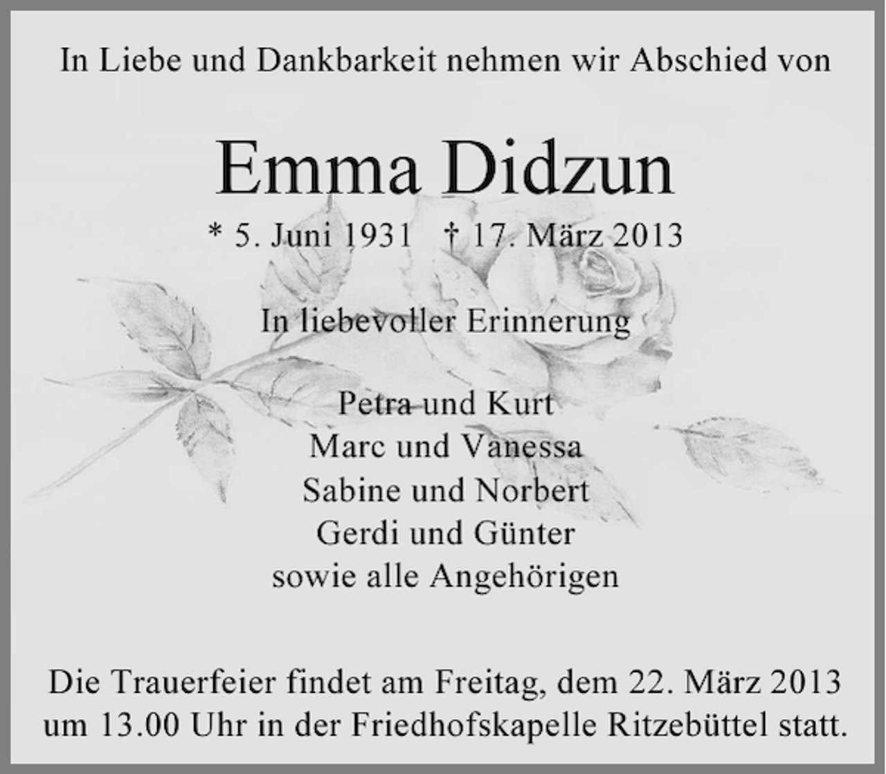 <p>In Liebe und Dankbarkeit nehmen wir Abschied von</p><p>Emma Didzun<br />* 5. Juni 1931 † 17. März 2013<br />In liebevoller Erinnerung<br />Petra und Kurt<br />Marc und Vanessa<br />Sabine und Norbert<br />Gerdi und Günter<br />sowie alle Angehörigen<br />Die Trauerfeier findet am Freitag, dem 22. März 2013<br />um 13.00 Uhr in der Friedhofskapelle Ritzebüttel statt.</p>