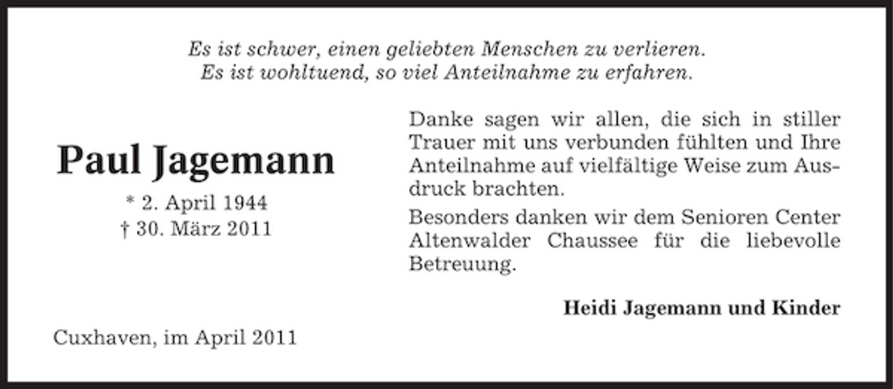 <p>Es ist schwer, einen geliebten Menschen zu verlieren. Es ist wohltuend, so viel Anteilnahme zu erfahren. Danke sagen wir allen, die sich in stiller Trauer mit uns verbunden fühlten und Ihre Anteilnahme auf vielfältige Weise zum Ausdruck brachten. Besonders danken wir dem Senioren Center Altenwalder Chaussee für die liebevolle Betreuung. Heidi Jagemann und Kinder Cuxhaven, im April 2011</p><p>Paul Jagemann<br />* 2. April 1944 † 30. März 2011</p>