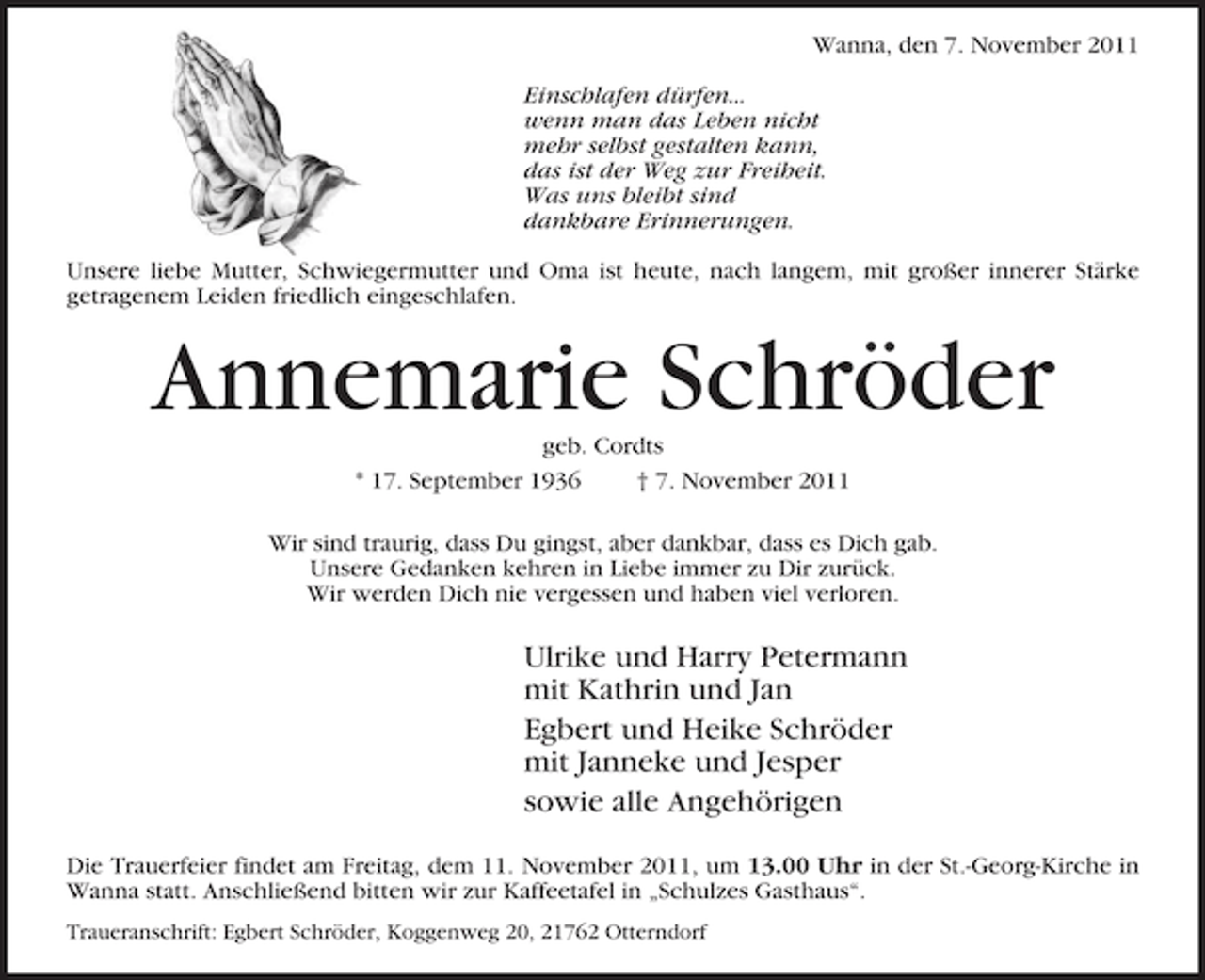 <p>Wanna, den 7. November 2011<br />Einschlafen dürfen...<br />wenn man das Leben nicht<br />mehr selbst gestalten kann,<br />das ist der Weg zur Freiheit.<br />Was uns bleibt sind<br />dankbare Erinnerungen.<br />Unsere liebe Mutter, Schwiegermutter und Oma ist heute, nach langem, mit großer innerer Stärke<br />getragenem Leiden friedlich eingeschlafen.</p><p>Annemarie Schröder<br />geb. Cordts<br />* 17. September 1936<br />† 7. November 2011<br />Wir sind traurig, dass Du gingst, aber dankbar, dass es Dich gab.<br />Unsere Gedanken kehren in Liebe immer zu Dir zurück.<br />Wir werden Dich nie vergessen und haben viel verloren.</p><p>Ulrike und Harry Petermann<br />mit Kathrin und Jan<br />Egbert und Heike Schröder<br />mit Janneke und Jesper<br />sowie alle Angehörigen<br />Die Trauerfeier findet am Freitag, dem 11. November 2011, um 13.00 Uhr in der St.-Georg-Kirche in<br />Wanna statt. Anschließend bitten wir zur Kaffeetafel in „Schulzes Gasthaus“.<br />Traueranschrift: Egbert Schröder, Koggenweg 20, 21762 Otterndorf</p>