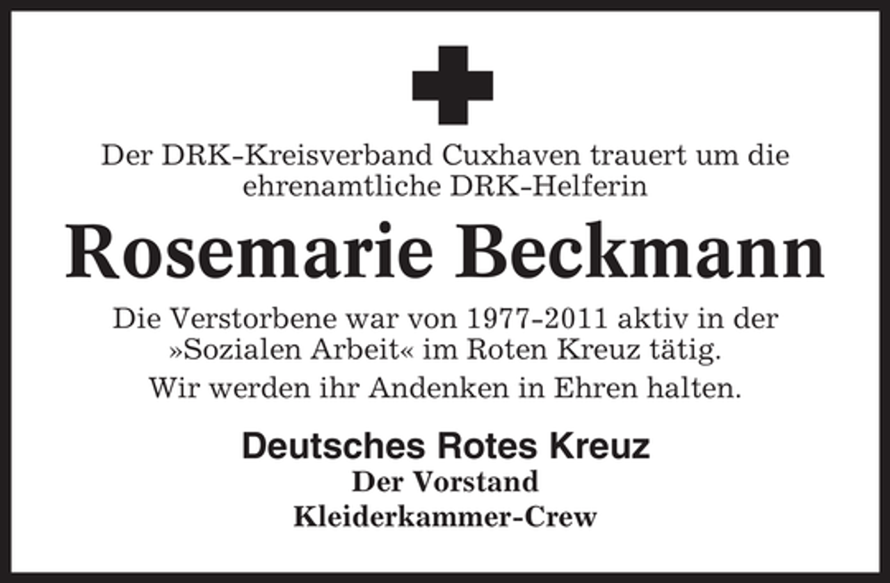 <p>Der DRK-Kreisverband Cuxhaven trauert um die<br />ehrenamtliche DRK-Helferin</p>
<p>Rosemarie Beckmann<br />Die Verstorbene war von 1977-2011 aktiv in der<br />»Sozialen Arbeit« im Roten Kreuz tätig.<br />Wir werden ihr Andenken in Ehren halten.</p>
<p>Deutsches Rotes Kreuz<br />Der Vorstand<br />Kleiderkammer-Crew</p>