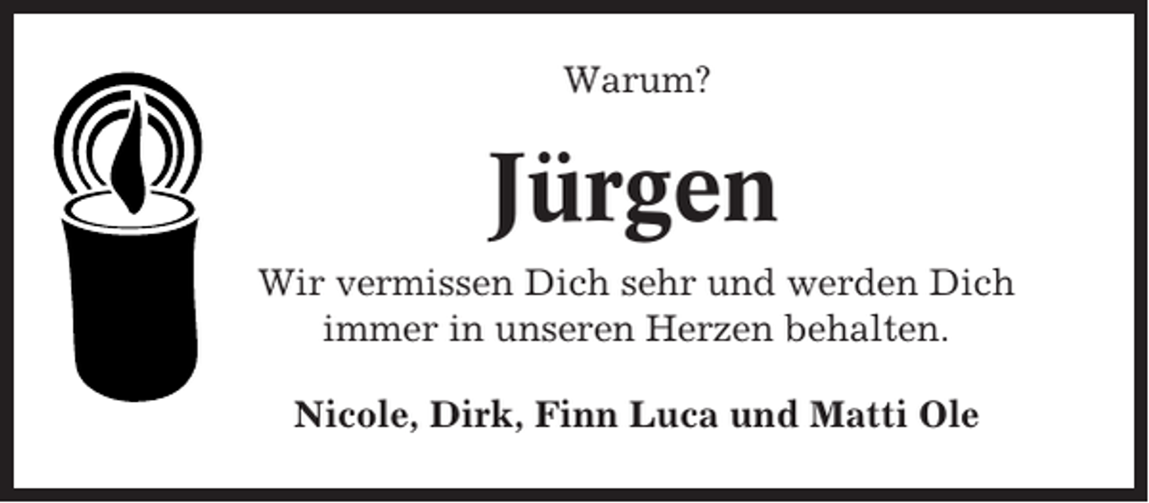 <p>Warum?</p><p>Jürgen<br />Wir vermissen Dich sehr und werden Dich<br />immer in unseren Herzen behalten.<br />Nicole, Dirk, Finn Luca und Matti Ole</p>