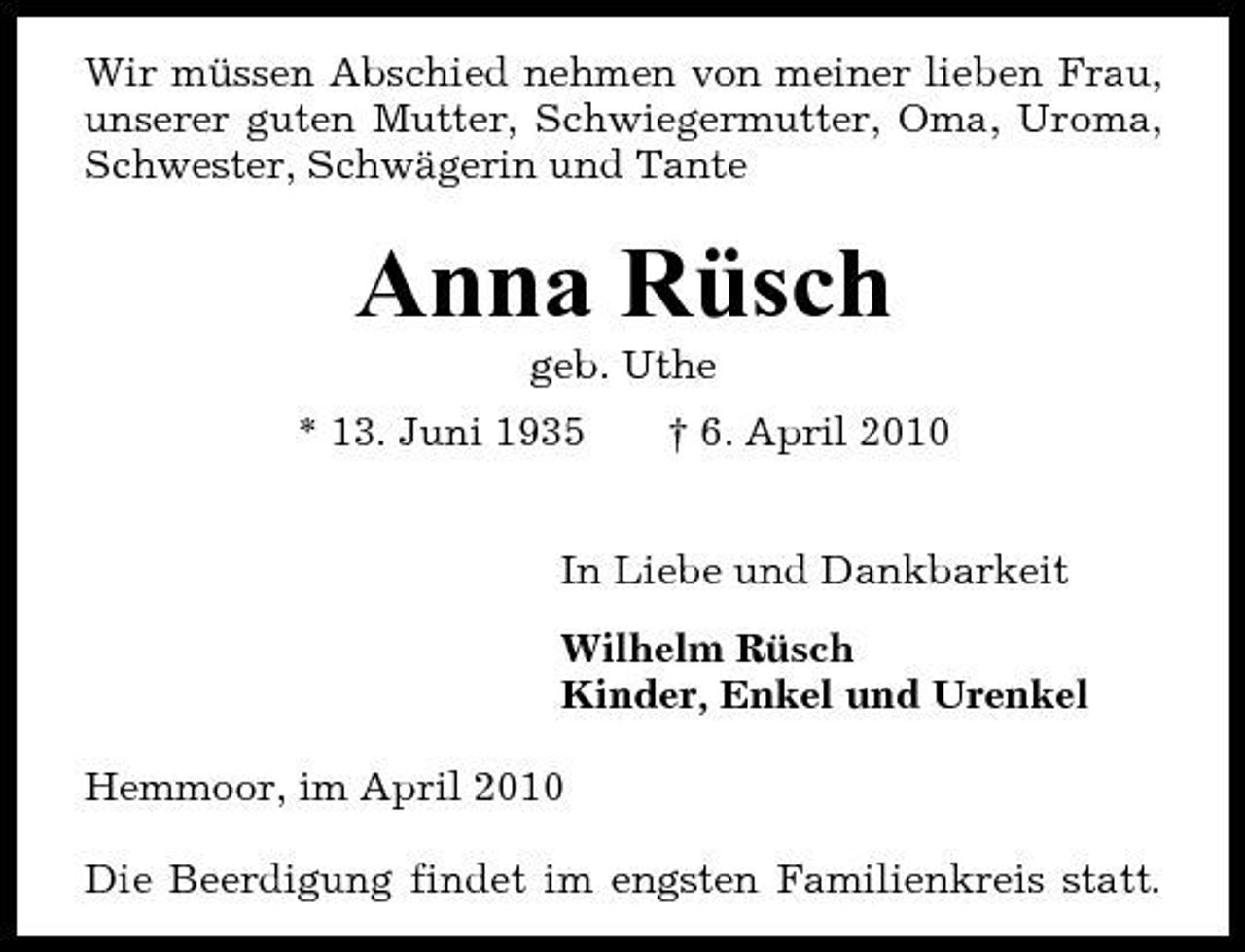 <p>Wir müssen Abschied nehmen von meiner lieben Frau, unserer guten Mutter, Schwiegermutter, Oma, Uroma, Schwester, Schwägerin und Tante</p>
<p>Anna Rüsch<br />geb. Uthe</p>
<p>* 13. Juni 1935</p>
<p>† 6. April 2010</p>
<p>In Liebe und Dankbarkeit Wilhelm Rüsch Kinder, Enkel und Urenkel Hemmoor, im April 2010 Die Beerdigung findet im engsten Familienkreis statt.</p>