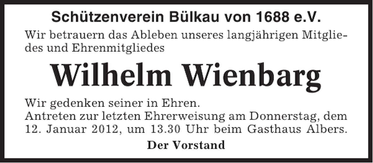 <p>Schützenverein Bülkau von 1688 e.V.<br />Wir betrauern das Ableben unseres langjährigen Mitgliedes und Ehrenmitgliedes</p><p>Wilhelm Wienbarg<br />Wir gedenken seiner in Ehren.<br />Antreten zur letzten Ehrerweisung am Donnerstag, dem<br />12. Januar 2012, um 13.30 Uhr beim Gasthaus Albers.<br />Der Vorstand</p>