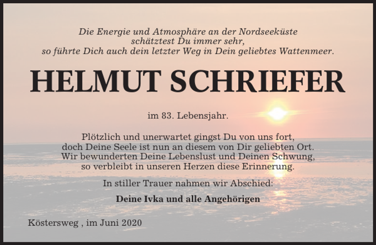 <p>Die Energie und Atmosphäre an der Nordseeküste<br />schätztest Du immer sehr,<br />so führte Dich auch dein letzter Weg in Dein geliebtes Wattenmeer.</p><p>HELMUT SCHRIEFER<br />im 83. Lebensjahr.<br />Plötzlich und unerwartet gingst Du von uns fort,<br />doch Deine Seele ist nun an diesem von Dir geliebten Ort.<br />Wir bewunderten Deine Lebenslust und Deinen Schwung,<br />so verbleibt in unseren Herzen diese Erinnerung.<br />In stiller Trauer nahmen wir Abschied:<br />Deine Ivka und alle Angehörigen<br />Köstersweg , im Juni 2020</p>