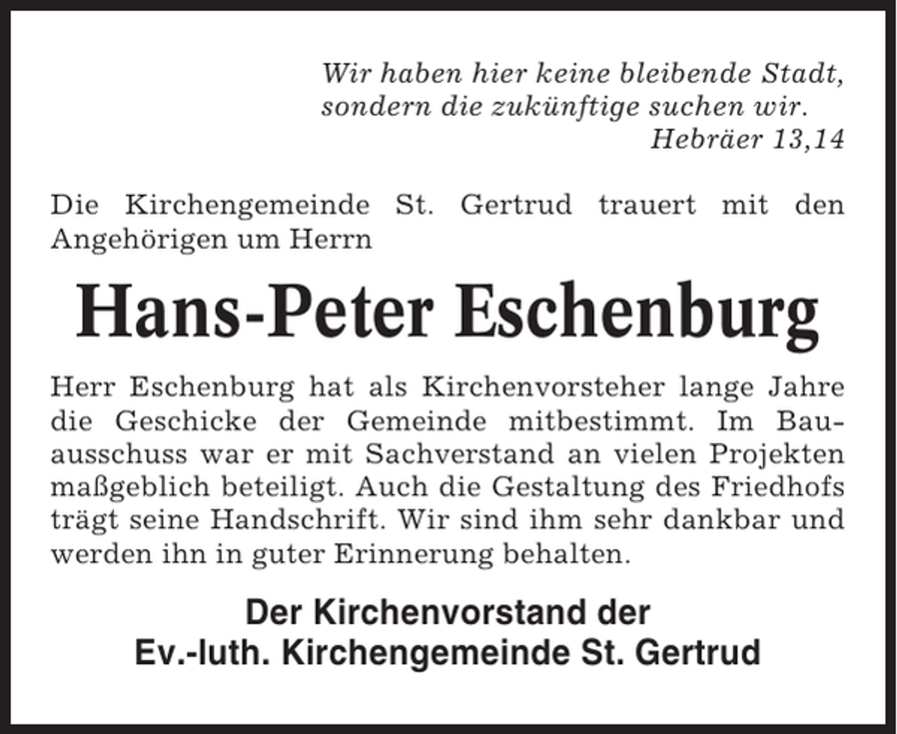 <p>Wir haben hier keine bleibende Stadt,<br />sondern die zukünftige suchen wir.<br />Hebräer 13,14<br />Die Kirchengemeinde St. Gertrud trauert mit den<br />Angehörigen um Herrn</p><p>Hans-Peter Eschenburg<br />Herr Eschenburg hat als Kirchenvorsteher lange Jahre<br />die Geschicke der Gemeinde mitbestimmt. Im Bauausschuss war er mit Sachverstand an vielen Projekten<br />maßgeblich beteiligt. Auch die Gestaltung des Friedhofs<br />trägt seine Handschrift. Wir sind ihm sehr dankbar und<br />werden ihn in guter Erinnerung behalten.</p><p>Der Kirchenvorstand der<br />Ev.-luth. Kirchengemeinde St. Gertrud</p>