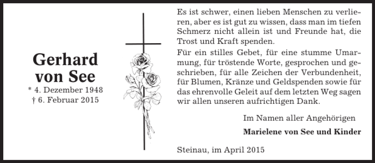 <p>Gerhard<br />von See<br />* 4. Dezember 1948<br />† 6. Februar 2015</p><p>Es ist schwer, einen lieben Menschen zu verlieren, aber es ist gut zu wissen, dass man im tiefen<br />Schmerz nicht allein ist und Freunde hat, die<br />Trost und Kraft spenden.<br />Für ein stilles Gebet, für eine stumme Umarmung, für tröstende Worte, gesprochen und geschrieben, für alle Zeichen der Verbundenheit,<br />für Blumen, Kränze und Geldspenden sowie für<br />das ehrenvolle Geleit auf dem letzten Weg sagen<br />wir allen unseren aufrichtigen Dank.<br />Im Namen aller Angehörigen<br />Marielene von See und Kinder<br />Steinau, im April 2015</p>