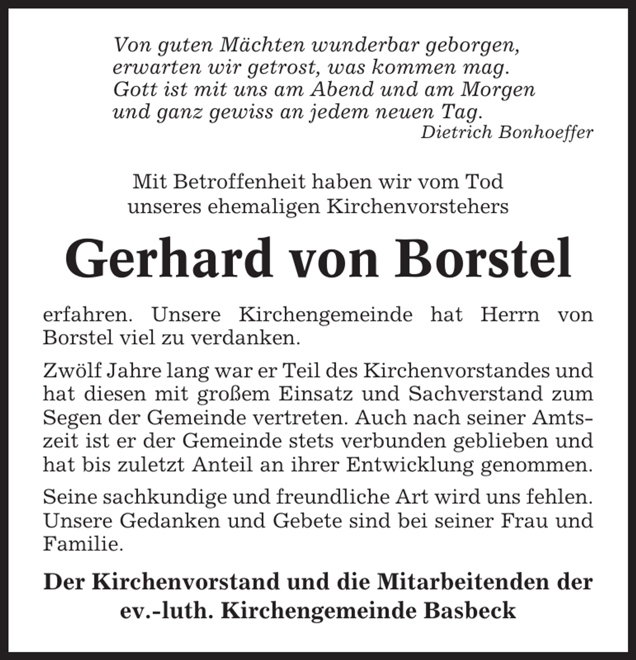 <p>Von guten Mächten wunderbar geborgen,<br />erwarten wir getrost, was kommen mag.<br />Gott ist mit uns am Abend und am Morgen<br />und ganz gewiss an jedem neuen Tag.<br />Dietrich Bonhoeffer</p><p>Mit Betroffenheit haben wir vom Tod<br />unseres ehemaligen Kirchenvorstehers</p><p>Gerhard von Borstel<br />erfahren. Unsere Kirchengemeinde hat Herrn von<br />Borstel viel zu verdanken.<br />Zwölf Jahre lang war er Teil des Kirchenvorstandes und<br />hat diesen mit großem Einsatz und Sachverstand zum<br />Segen der Gemeinde vertreten. Auch nach seiner Amtszeit ist er der Gemeinde stets verbunden geblieben und<br />hat bis zuletzt Anteil an ihrer Entwicklung genommen.<br />Seine sachkundige und freundliche Art wird uns fehlen.<br />Unsere Gedanken und Gebete sind bei seiner Frau und<br />Familie.</p><p>Der Kirchenvorstand und die Mitarbeitenden der<br />ev.-luth. Kirchengemeinde Basbeck</p>
