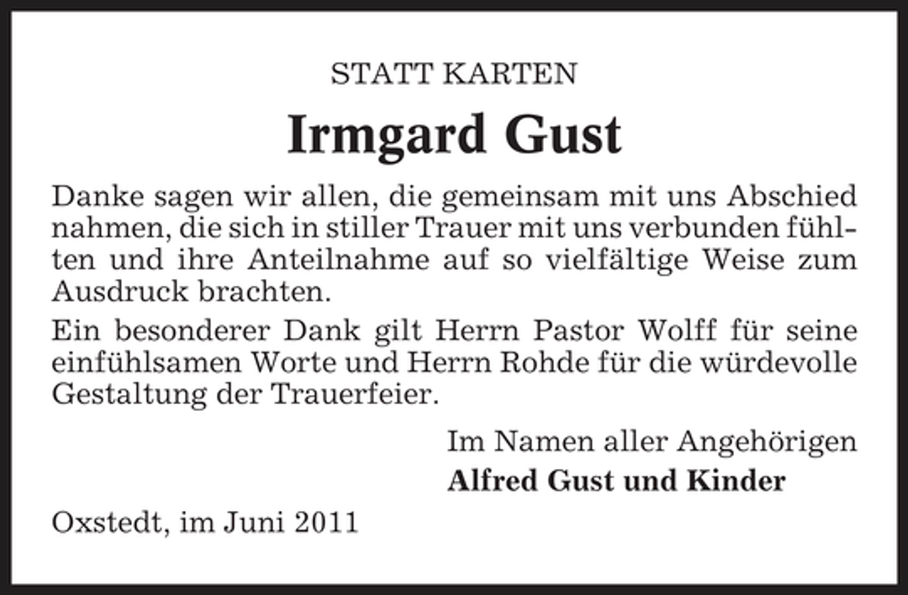 <p>STATT KARTEN</p><p>Irmgard Gust<br />Danke sagen wir allen, die gemeinsam mit uns Abschied nahmen, die sich in stiller Trauer mit uns verbunden fühlten und ihre Anteilnahme auf so vielfältige Weise zum Ausdruck brachten. Ein besonderer Dank gilt Herrn Pastor Wolff für seine einfühlsamen Worte und Herrn Rohde für die würdevolle Gestaltung der Trauerfeier. Im Namen aller Angehörigen Alfred Gust und Kinder Oxstedt, im Juni 2011</p>
