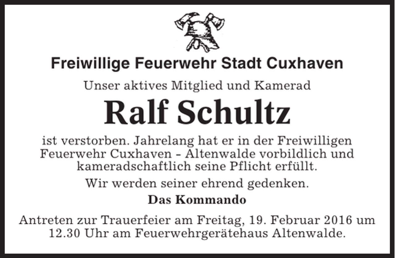 <p>Freiwillige Feuerwehr Stadt Cuxhaven<br />Unser aktives Mitglied und Kamerad</p><p>Ralf Schultz<br />ist verstorben. Jahrelang hat er in der Freiwilligen<br />Feuerwehr Cuxhaven - Altenwalde vorbildlich und<br />kameradschaftlich seine Pflicht erfüllt.<br />Wir werden seiner ehrend gedenken.<br />Das Kommando<br />Antreten zur Trauerfeier am Freitag, 19. Februar 2016 um<br />12.30 Uhr am Feuerwehrgerätehaus Altenwalde.</p>