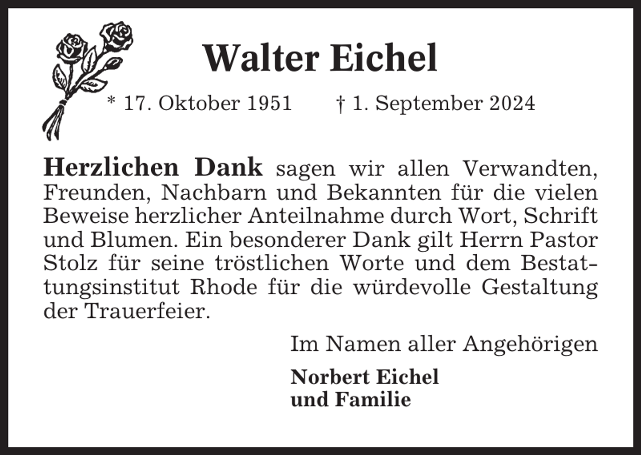 <p>Walter Eichel<br />* 17. Oktober 1951</p><p>† 1. September 2024</p><p>Herzlichen Dank sagen wir allen Verwandten,<br />Freunden, Nachbarn und Bekannten für die vielen<br />Beweise herzlicher Anteilnahme durch Wort, Schrift<br />und Blumen. Ein besonderer Dank gilt Herrn Pastor<br />Stolz für seine tröstlichen Worte und dem Bestattungsinstitut Rhode für die würdevolle Gestaltung<br />der Trauerfeier.<br />Im Namen aller Angehörigen<br />Norbert Eichel<br />und Familie</p>