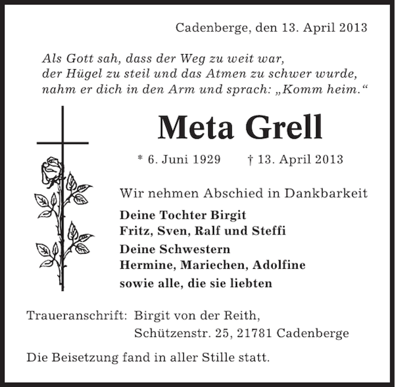 <p>Cadenberge, den 13. April 2013<br />Als Gott sah, dass der Weg zu weit war,<br />der Hügel zu steil und das Atmen zu schwer wurde,<br />nahm er dich in den Arm und sprach: „Komm heim.“</p><p>Meta Grell<br />* 6. Juni 1929</p><p>† 13. April 2013</p><p>Wir nehmen Abschied in Dankbarkeit<br />Deine Tochter Birgit<br />Fritz, Sven, Ralf und Steffi<br />Deine Schwestern<br />Hermine, Mariechen, Adolfine<br />sowie alle, die sie liebten<br />Traueranschrift: Birgit von der Reith,<br />Schützenstr. 25, 21781 Cadenberge<br />Die Beisetzung fand in aller Stille statt.</p>