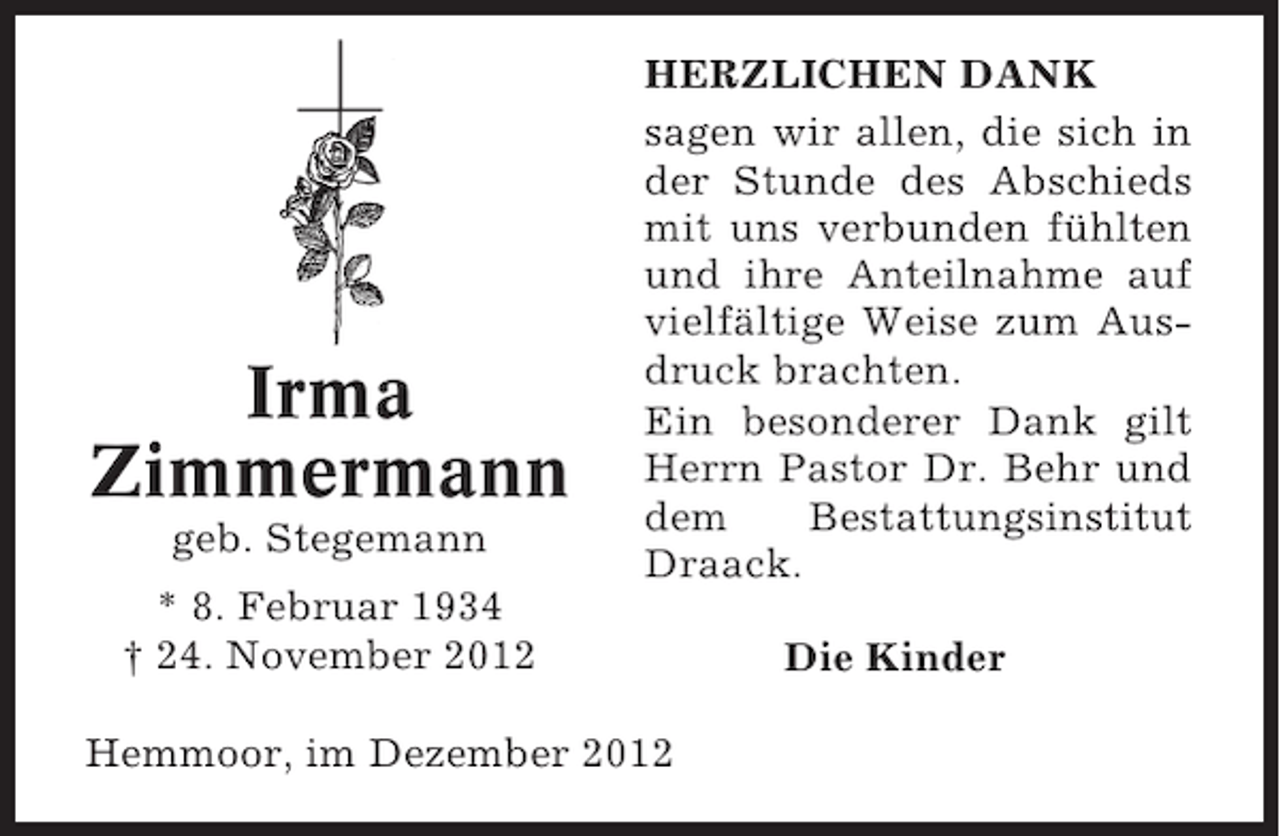 <p>Irma<br />Zimmermann<br />geb. Stegemann</p><p>HERZLICHEN DANK<br />sagen wir allen, die sich in<br />der Stunde des Abschieds<br />mit uns verbunden fühlten<br />und ihre Anteilnahme auf<br />vielfältige Weise zum Ausdruck brachten.<br />Ein besonderer Dank gilt<br />Herrn Pastor Dr. Behr und<br />dem<br />Bestattungsinstitut<br />Draack.</p><p>* 8. Februar 1934<br />† 24. November 2012<br />Hemmoor, im Dezember 2012</p><p>Die Kinder</p>