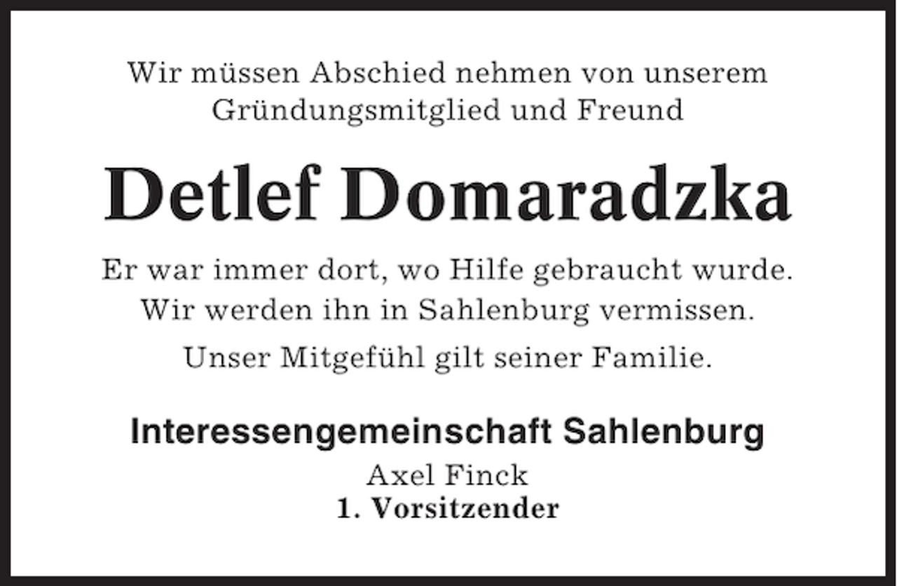 <p>Wir müssen Abschied nehmen von unserem<br />Gründungsmitglied und Freund</p><p>Detlef Domaradzka<br />Er war immer dort, wo Hilfe gebraucht wurde.<br />Wir werden ihn in Sahlenburg vermissen.<br />Unser Mitgefühl gilt seiner Familie.</p><p>Interessengemeinschaft Sahlenburg<br />Axel Finck<br />1. Vorsitzender</p>