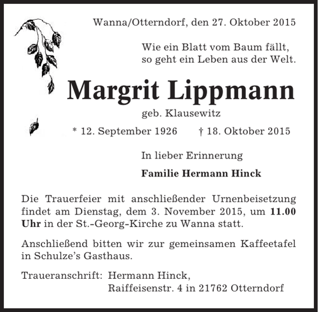 <p>Wanna/Otterndorf, den 27. Oktober 2015<br />Wie ein Blatt vom Baum fällt,<br />so geht ein Leben aus der Welt.</p><p>Margrit Lippmann<br />geb. Klausewitz<br />* 12. September 1926</p><p>† 18. Oktober 2015</p><p>In lieber Erinnerung<br />Familie Hermann Hinck<br />Die Trauerfeier mit anschließender Urnenbeisetzung<br />findet am Dienstag, dem 3. November 2015, um 11.00<br />Uhr in der St.-Georg-Kirche zu Wanna statt.<br />Anschließend bitten wir zur gemeinsamen Kaffeetafel<br />in Schulze’s Gasthaus.<br />Traueranschrift: Hermann Hinck,<br />Raiffeisenstr. 4 in 21762 Otterndorf</p>