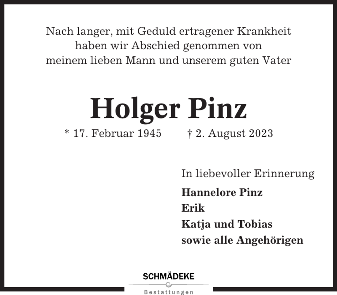 <p>Nach langer, mit Geduld ertragener Krankheit<br />haben wir Abschied genommen von<br />meinem lieben Mann und unserem guten Vater</p><p>Holger Pinz<br />* 17. Februar 1945</p><p>† 2. August 2023</p><p>In liebevoller Erinnerung<br />Hannelore Pinz<br />Erik<br />Katja und Tobias<br />sowie alle Angehörigen</p>