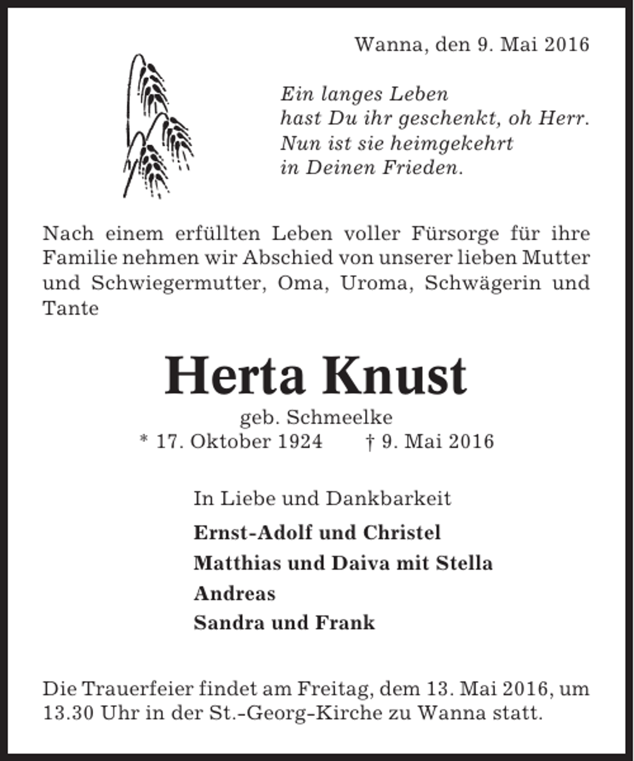<p>Wanna, den 9. Mai 2016<br />Ein langes Leben<br />hast Du ihr geschenkt, oh Herr.<br />Nun ist sie heimgekehrt<br />in Deinen Frieden.<br />Nach einem erfüllten Leben voller Fürsorge für ihre<br />Familie nehmen wir Abschied von unserer lieben Mutter<br />und Schwiegermutter, Oma, Uroma, Schwägerin und<br />Tante</p><p>Herta Knust<br />geb. Schmeelke<br />* 17. Oktober 1924<br />† 9. Mai 2016<br />In Liebe und Dankbarkeit<br />Ernst-Adolf und Christel<br />Matthias und Daiva mit Stella<br />Andreas<br />Sandra und Frank<br />Die Trauerfeier findet am Freitag, dem 13. Mai 2016, um<br />13.30 Uhr in der St.-Georg-Kirche zu Wanna statt.</p>