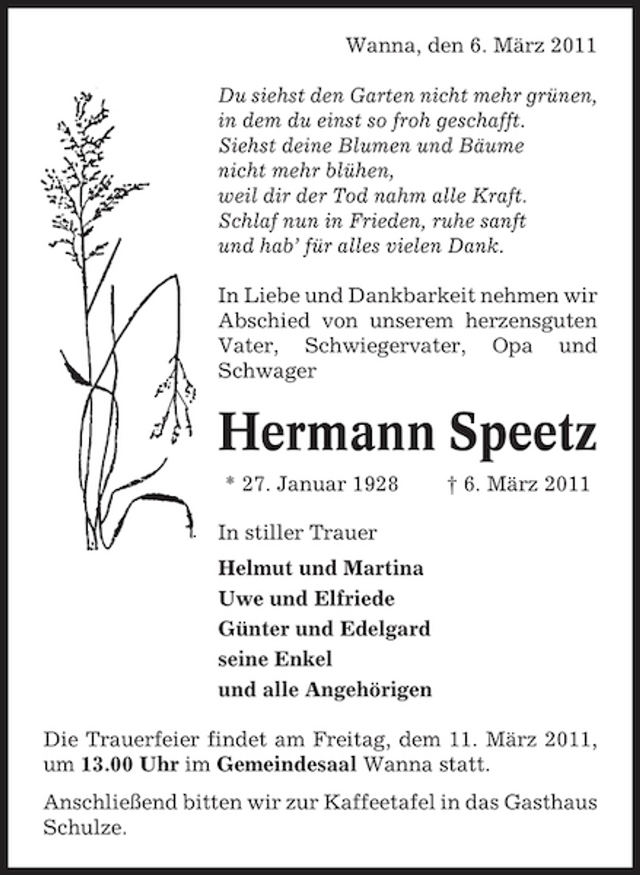 <p>Wanna, den 6. März 2011 Du siehst den Garten nicht mehr grünen, in dem du einst so froh geschafft. Siehst deine Blumen und Bäume nicht mehr blühen, weil dir der Tod nahm alle Kraft. Schlaf nun in Frieden, ruhe sanft und hab’ für alles vielen Dank. In Liebe und Dankbarkeit nehmen wir Abschied von unserem herzensguten Vater, Schwiegervater, Opa und Schwager</p><p>Hermann Speetz<br />* 27. Januar 1928 In stiller Trauer Helmut und Martina Uwe und Elfriede Günter und Edelgard seine Enkel und alle Angehörigen Die Trauerfeier findet am Freitag, dem 11. März 2011, um 13.00 Uhr im Gemeindesaal Wanna statt. Anschließend bitten wir zur Kaffeetafel in das Gasthaus Schulze. † 6. März 2011</p>