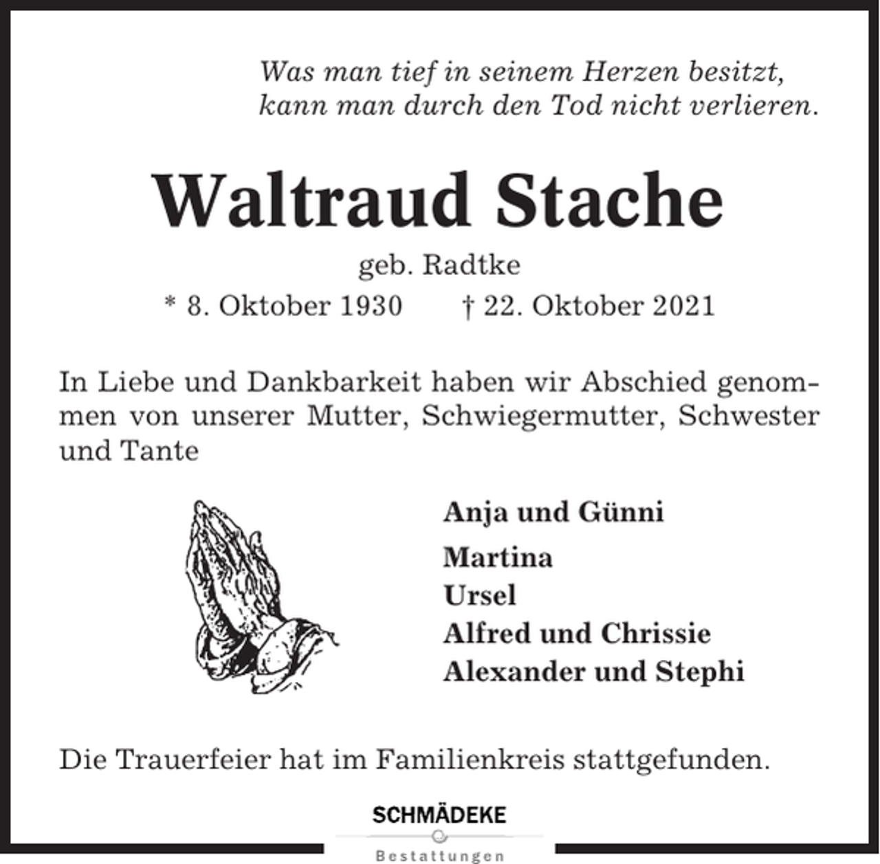 <p>Was man tief in seinem Herzen besitzt,<br />kann man durch den Tod nicht verlieren.</p><p>Waltraud Stache<br />geb. Radtke<br />* 8. Oktober 1930<br />† 22. Oktober 2021<br />In Liebe und Dankbarkeit haben wir Abschied genommen von unserer Mutter, Schwiegermutter, Schwester<br />und Tante<br />Anja und Günni<br />Martina<br />Ursel<br />Alfred und Chrissie<br />Alexander und Stephi<br />Die Trauerfeier hat im Familienkreis stattgefunden.</p>