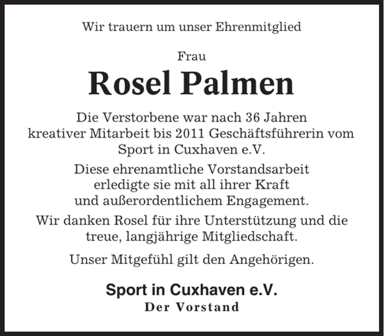 <p>Wir trauern um unser Ehrenmitglied<br />Frau</p><p>Rosel Palmen<br />Die Verstorbene war nach 36 Jahren<br />kreativer Mitarbeit bis 2011 Geschäftsführerin vom<br />Sport in Cuxhaven e.V.<br />Diese ehrenamtliche Vorstandsarbeit<br />erledigte sie mit all ihrer Kraft<br />und außerordentlichem Engagement.<br />Wir danken Rosel für ihre Unterstützung und die<br />treue, langjährige Mitgliedschaft.<br />Unser Mitgefühl gilt den Angehörigen.</p><p>Sport in Cuxhaven e.V.<br />Der Vorstand</p>