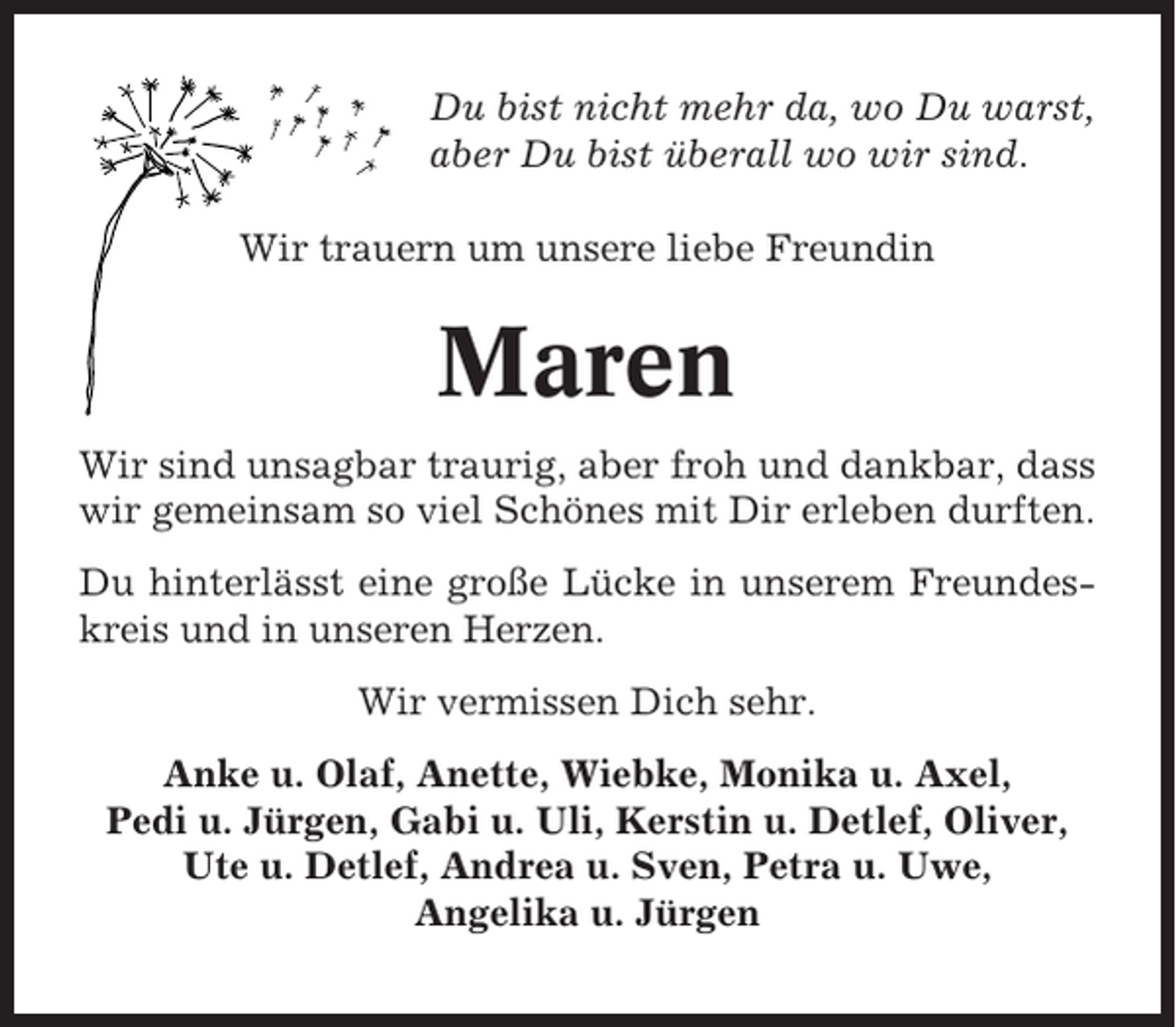 <p>Du bist nicht mehr da, wo Du warst,<br />aber Du bist überall wo wir sind.<br />Wir trauern um unsere liebe Freundin</p><p>Maren<br />Wir sind unsagbar traurig, aber froh und dankbar, dass<br />wir gemeinsam so viel Schönes mit Dir erleben durften.<br />Du hinterlässt eine große Lücke in unserem Freundeskreis und in unseren Herzen.<br />Wir vermissen Dich sehr.<br />Anke u. Olaf, Anette, Wiebke, Monika u. Axel,<br />Pedi u. Jürgen, Gabi u. Uli, Kerstin u. Detlef, Oliver,<br />Ute u. Detlef, Andrea u. Sven, Petra u. Uwe,<br />Angelika u. Jürgen</p>