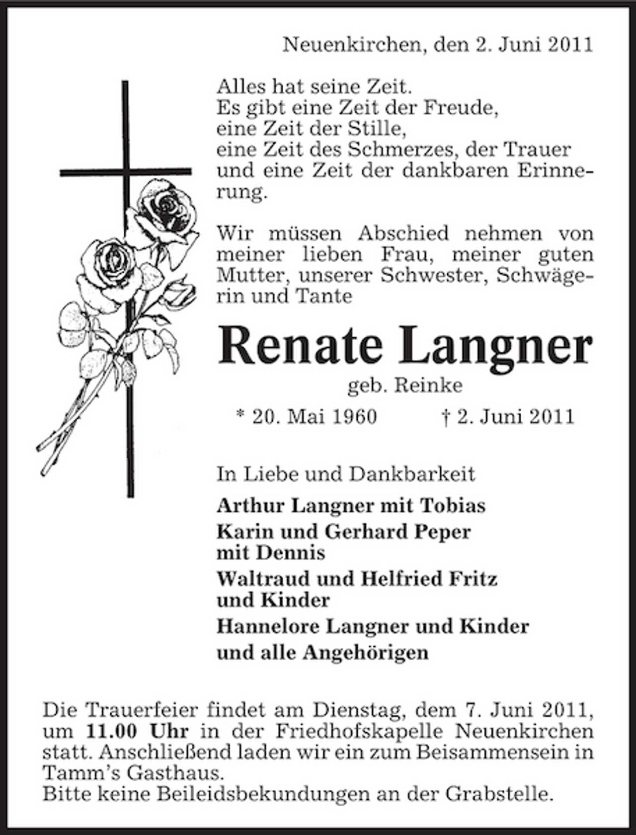 <p>Neuenkirchen, den 2. Juni 2011 Alles hat seine Zeit. Es gibt eine Zeit der Freude, eine Zeit der Stille, eine Zeit des Schmerzes, der Trauer und eine Zeit der dankbaren Erinnerung. Wir müssen Abschied nehmen von meiner lieben Frau, meiner guten Mutter, unserer Schwester, Schwägerin und Tante</p><p>Renate Langner<br />geb. Reinke * 20. Mai 1960 † 2. Juni 2011 In Liebe und Dankbarkeit Arthur Langner mit Tobias Karin und Gerhard Peper mit Dennis Waltraud und Helfried Fritz und Kinder Hannelore Langner und Kinder und alle Angehörigen Die Trauerfeier findet am Dienstag, dem 7. Juni 2011, um 11.00 Uhr in der Friedhofskapelle Neuenkirchen statt. Anschließend laden wir ein zum Beisammensein in Tamm’s Gasthaus. Bitte keine Beileidsbekundungen an der Grabstelle.</p>